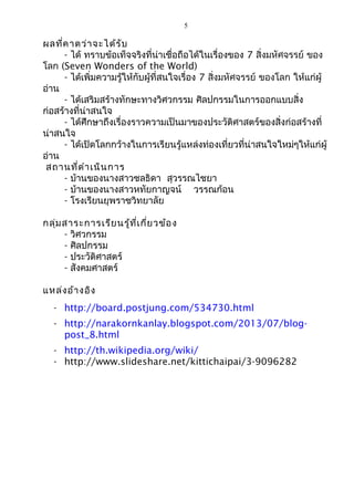 5 
ผลที่คาดว่าจะได้รับ 
- ได้ ทราบข้อเท็จจริงที่น่าเชื่อถือได้ในเรื่องของ 7 สิ่งมหัศจรรย์ ของ 
โลก (Seven Wonders of the World) 
- ได้เพิ่มความรู้ให้กับผู้ที่สนใจเรื่อง 7 สิ่งมหัศจรรย์ ของโลก ให้แก่ผู้ 
อ่าน 
- ได้เสริมสร้างทักษะทางวิศวกรรม ศิลปกรรมในการออกแบบสิ่ง 
ก่อสร้างที่น่าสนใจ 
- ได้ศึกษาถึงเรื่องราวความเป็นมาของประวัติศาสตร์ของสิ่งก่อสร้างที่ 
น่าสนใจ 
- ได้เปิดโลกกว้างในการเรียนรู้แหล่งท่องเที่ยวที่น่าสนใจใหม่ๆให้แก่ผู้ 
อ่าน 
สถานที่ดำาเนินการ 
- บ้านของนางสาวชลธิดา สุวรรณไชยา 
- บ้านของนางสาวหทัยกาญจน์ วรรณก้อน 
- โรงเรียนยุพราชวิทยาลัย 
กลุ่มสาระการเรียนรู้ที่เกี่ยวข้อง 
- วิศวกรรม 
- ศิลปกรรม 
- ประวัติศาสตร์ 
- สังคมศาสตร์ 
แหล่งอ้างอิง 
- http://board.postjung.com/534730.html 
- http://narakornkanlay.blogspot.com/2013/07/blog-post_ 
8.html 
- http://th.wikipedia.org/wiki/ 
- http://www.slideshare.net/kittichaipai/3-9096282 
