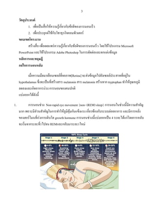3 
วัตถุประสงค์ 
1. เพื่อเป็นสื่อให้ความรู้เกี่ยวกับข้อดีของการนอนเร็ว 
2. เพื่อประยุกต์ใช้กับวิชาธุรกิจคอมพิวเตอร์ 
ขอบเขตโครงงาน 
สร้างสื่อ เพื่อเผยแพร่ความรู้เกี่ยวกับข้อดีของการนอนเร็ว โดยใช้โปรแกรม Microsoft PowerPoint และใช้โปรแกรม Adobe Photoshop ในการตัดต่อและตกแต่งข้อมูล 
หลักการและทฤษฎี กลไกการนอนหลับ เมื่อความมืดมาเยือนเซลล์ที่จอภาพ[Retina] จะส่งข้อมูลไปยังเซลล์ประสาทที่อยู่ใน hypothalamus ซึ่งจะเป็นที่สร้างสาร melatonin สาร melatonin สร้างจาก tryptophan ทาให้อุณหภูมิ ลดลงและเกิดอาการง่วง การนอนของคนปกติ แบ่งออกได้ดังนี้ 1. การนอนช่วง Non-rapid eye movement {non- (REM) sleep} การนอนในช่วงนี้มีความสาคัญ มาก เพราะมีส่วนสาคัญในการทาให้ภูมิคุ้มกันแข็งแรง เกี่ยวข้องกับระบบย่อยอาการ และมีการหลั่ง ของฮอร์โมนที่เร่งการเติบโต growth hormone การนอนช่วงนี้แบ่งออกเป็น 4 ระยะได้แก่โดยการหลับ จะเริ่มจากระยะที่1ไปจน REMและกลับมาระยะ1ใหม่  
