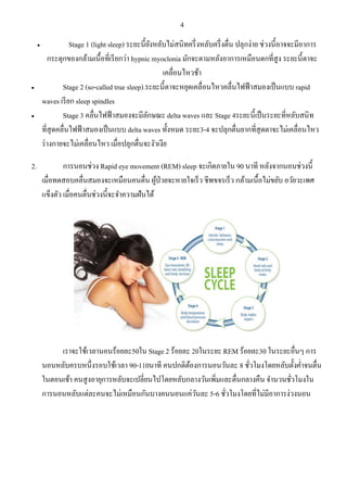 4 
 Stage 1 (light sleep) ระยะนี้ยังหลับไม่สนิทครึ่งหลับครึ่งตื่น ปลุกง่าย ช่วงนี้อาจจะมีอาการ กระตุกของกล้ามเนื้อที่เรียกว่า hypnic myoclonia มักจะตามหลังอาการเหมือนตกที่สูง ระยะนี้ตาจะ เคลื่อนไหวช้า  Stage 2 (so-called true sleep).ระยะนี้ตาจะหยุดเคลื่อนไหวคลื่นไฟฟ้าสมองเป็นแบบ rapid waves เรียก sleep spindles  Stage 3 คลื่นไฟฟ้าสมองจะมีลักษณะ delta waves และ Stage 4ระยะนี้เป็นระยะที่หลับสนิท ที่สุดคลื่นไฟฟ้าสมองเป็นแบบ delta waves ทั้งหมด ระยะ3-4 จะปลุกตื่นยากที่สุดตาจะไม่เคลื่อนไหว ร่างกายจะไม่เคลื่อนไหว เมื่อปลุกตื่นจะงัวเงีย 2. การนอนช่วง Rapid eye movement (REM) sleep จะเกิดภายใน 90 นาที หลังจากนอนช่วงนี้ เมื่อทดสอบคลื่นสมองจะเหมือนคนตื่น ผู้ป่วยจะหายใจเร็ว ชีพขจรเร็ว กล้ามเนื้อไม่ขยับ อวัยวะเพศ แข็งตัว เมื่อคนตื่นช่วงนี้จะจาความฝันได้ เราจะใช้เวลานอนร้อยละ50ใน Stage 2 ร้อยละ 20ในระยะ REM ร้อยละ30 ในระยะอื่นๆ การ นอนหลับครบหนึ่งรอบใช้เวลา 90-110นาที คนปกติต้องการนอนวันละ 8 ชั่วโมงโดยหลับตั้งค่าจนตื่น ในตอนเช้า คนสูงอายุการหลับจะเปลี่ยนไปโดยหลับกลางวันเพิ่มและตื่นกลางคืน จานวนชั่วโมงใน การนอนหลับแต่ละคนจะไม่เหมือนกันบางคนนอนแค่วันละ 5-6 ชั่วโมงโดยที่ไม่มีอาการง่วงนอน  