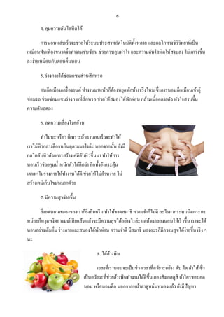 6 
4. คุมความดันโลหิตได้ การนอนหลับเร็วจะช่วยให้ระบบประสาทอัตโนมัติทั้งหลาย และกลไกทางชีวิวิทยาที่เป็น เหมือนฟันเฟืองขนาดจิ๋วทางานซับซ้อน ช่วยควบคุมหัวใจ และความดันโลหิตให้สงบลง ไม่แกว่งขึ้น ลงง่ายเหมือนกับตอนตื่นนอน 5. ร่างกายได้ซ่อมแซมส่วนสึกหรอ คนก็เหมือนเครื่องยนต์ ทางานมาหนักก็ต้องหยุดพักบ้างจริงไหม ซึ่งการนอนก็เหมือนเข้าอู่ ซ่อมรถ ช่วยซ่อมแซมร่างกายที่สึกหรอ ช่วยให้สมองได้พักผ่อน กล้ามเนื้อคลายตัว หัวใจสงบขึ้น ความดันลดลง 6. ลดความเสี่ยงโรคอ้วน ทาไมนะหรือ? ก็เพราะถ้าเรานอนเร็วจะทาให้ เราไม่หิวกลางดึกจนกินดุตามมาไงล่ะ นอกจากนั้น ยังมี กลไกดับหิวด้วยการสร้างเคมีดับหิวขึ้นมา ทาให้การ นอนเร็วช่วยคุมน้าหนักตัวได้ดีกว่า อีกทั้งยังกระตุ้น เตาเผาในร่างกายให้ทางานได้ดี ช่วยให้ไม่อ้วนง่าย ไม่ สร้างเคมีเก็บไขมันมากด้วย 7. มีความสุขง่ายขึ้น ยิ่งอดนอนสมองของเราก็ยิ่งอึมครึม ทาให้ขาดสมาธิ ความจาก็ไม่ดี อะไรมากระทบนิดกระทบ หน่อยก็หงุดหงิดอารมณ์เสียแล้ว แล้วจะมีความสุขได้อย่างไรล่ะ แต่ถ้าเราลองนอนให้เร็วขึ้น เราจะได้ นอนอย่างเต็มอิ่ม ร่างกายและสมองได้พักผ่อน ความจาดี มีสมาธิ มองอะรก็มีความสุขได้ง่ายขึ้นจริง ๆ นะ 8. ได้ล้างพิษ เวลาที่เรานอนจะเป็นช่วงเวลาที่อวัยวะอย่าง ตับ ไต ลาไส้ ซึ่ง เป็นอวัยวะที่ช่วยล้างพิษทางานได้ดีขึ้น ลองสังเกตดูสิ ถ้าใครชอบอด นอน หรือนอนดึก นอกจากหน้าตาดูหม่นหมองแล้ว ยังมีปัญหา  