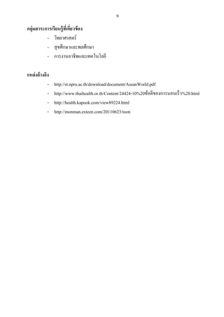 9 
กลุ่มสาระการเรียนรู้ที่เกี่ยวข้อง 
- วิทยาศาสตร์ 
- สุขศึกษาและพลศึกษา 
- การงานอาชีพและเทคโนโลยี 
แหล่งอ้างอิง 
- http://st.npru.ac.th/download/document/AseanWorld.pdf 
- http://www.thaihealth.or.th/Content/24424-10%20ข้อดีของการนอนเร็ว%20.html 
- http://health.kapook.com/view89224.html 
- http://monman.exteen.com/20110623/toon 
