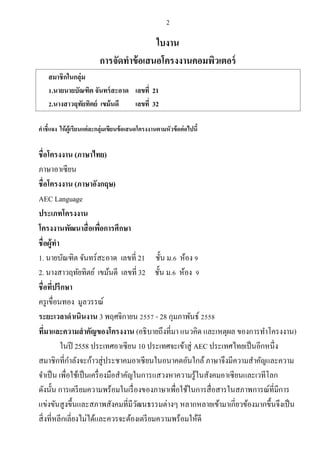 2
ใบงาน
การจัดทาข้อเสนอโครงงานคอมพิวเตอร์
สมาชิกในกลุ่ม
1.นายนายบัณฑิต จันทร์สะอาด เลขที่ 21
2.นางสาวฤทัยทิตย์ เขม้นดี เลขที่ 32
คาชี้แจง ให้ผู้เรียนแต่ละกลุ่มเขียนข้อเสนอโครงงานตามหัวข้อต่อไปนี้
ชื่อโครงงาน (ภาษาไทย)
ภาษาอาเซียน
ชื่อโครงงาน (ภาษาอังกฤษ)
AEC Language
ประเภทโครงงาน
โครงงานพัฒนาสื่อเพื่อการศึกษา
ชื่อผู้ทา
1. นายบัณฑิต จันทร์สะอาด เลขที่ 21 ชั้น ม.6 ห้อง 9
2. นางสาวฤทัยทิตย์ เขม้นดี เลขที่ 32 ชั้น ม.6 ห้อง 9
ชื่อที่ปรึกษา
ครูเขื่อนทอง มูลวรรณ์
ระยะเวลาดาเนินงาน 3 พฤศจิกายน 2557 - 28 กุมภาพันธ์ 2558
ที่มาและความสาคัญของโครงงาน (อธิบายถึงที่มา แนวคิด และเหตุผล ของการทาโครงงาน)
ในปี 2558 ประเทศอาเซียน 10 ประเทศจะเข้าสู่ AEC ประเทศไทยเป็นอีกหนึ่ง
สมาชิกที่กาลังจะก้าวสู่ประชาคมอาเซียนในอนาคตอันใกล้ภาษาจึงมีความสาคัญและความ
จาเป็น เพื่อใช้เป็นเครื่องมือสาคัญในการแสวงหาความรู้ในสังคมอาเซียนและเวทีโลก
ดังนั้น การเตรียมความพร้อมในเรื่องของภาษาเพื่อใช้ในการสื่อสารในสภาพการณ์ที่มีการ
แข่งขันสูงขึ้นและสภาพสังคมที่มีวัฒนธรรมต่างๆ หลากหลายเข้ามาเกี่ยวข้องมากขึ้นจึงเป็น
สิ่งที่หลีกเลี่ยงไม่ได้และควรจะต้องเตรียมความพร้อมให้ดี
 