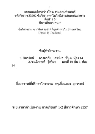1
แบบเสนอโครงร่างโครงงานคอมพิวเตอร์
รหัสวิชา ง 33202 ชื่อวิชา เทคโนโลยีสารสนเทศและการ
สื่อสาร 6
ปีการศึกษา 2557
ชื่อโครงงาน ซากดึกดำาบรรพ์ที่ถูกค้นพบในประเทศไทย
(Fossil in Thailand)
ชื่อผู้ทำาโครงงาน
1. ธิดารัตน์ ดวงอาภัย เลขที่ 2 ชั้น 6 ห้อง 14
2. ชนนิกานต์ รู้เที่ยง เลขที่ 10 ชั้น 6 ห้อง
14
ชื่ออาจารย์ที่ปรึกษาโครงงาน ครูเขื่อนทอง มูลวรรณ์
ระยะเวลาดำาเนินงาน ภาคเรียนที่ 1-2 ปีการศึกษา 2557
 