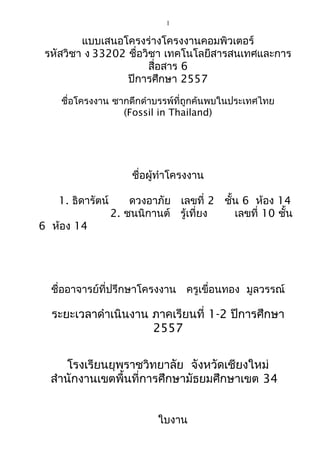 1
แบบเสนอโครงร่างโครงงานคอมพิวเตอร์
รหัสวิชา ง 33202 ชื่อวิชา เทคโนโลยีสารสนเทศและการ
สื่อสาร 6
ปีการศึกษา 2557
ชื่อโครงงาน ซากดึกดำาบรรพ์ที่ถูกค้นพบในประเทศไทย
(Fossil in Thailand)
ชื่อผู้ทำาโครงงาน
1. ธิดารัตน์ ดวงอาภัย เลขที่ 2 ชั้น 6 ห้อง 14
2. ชนนิกานต์ รู้เที่ยง เลขที่ 10 ชั้น
6 ห้อง 14
ชื่ออาจารย์ที่ปรึกษาโครงงาน ครูเขื่อนทอง มูลวรรณ์
ระยะเวลาดำาเนินงาน ภาคเรียนที่ 1-2 ปีการศึกษา
2557
โรงเรียนยุพราชวิทยาลัย จังหวัดเชียงใหม่
สำานักงานเขตพื้นที่การศึกษามัธยมศึกษาเขต 34
ใบงาน
 