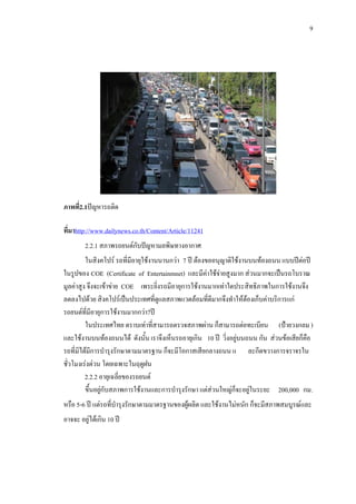 9
ภาพที่2.1ปญหารถติด
ที่มาhttp://www.dailynews.co.th/Content/Article/112411
2.2.1 สภาพรถยนตกับปญหามลพิษทางอากาศ
ในสิงคโปร รถที่มีอายุใชงานนานกวา 7 ป ตองขออนุญาติใชงานบนทองถนน แบบปตอป
ในรูปของ COE (Certificate of Entertainmnet) และมีคาใชจายสูงมาก สวนมากจะเปนรถโบราณ
มูลคาสูง จึงจะเขาขาย COE เพระยิ่งรถมีอายุการใชงานมากเทาใดประสิทธิภาพในการใชงานจึง
ลดลงไปดวย สิงคโปรเปนประเทศที่ดูแลสภาพแวดลอมที่ดีมากจึงทําใหตองเก็บคาบริการแก
รถยนตที่มีอายุการใชงานมากกวา7ป
ในประเทศไทย ตราบเทาที่สามารถตรวจสภาพผาน ก็สามารถตอทะเบียน (ปายวงกลม)
และใชงานบนทองถนนได ดังนั้น เราจึงเห็นรถอายุเกิน 10 ป วิ่งอยูบนถนน กัน สวนขอเสียก็คือ
รถที่มิไดมีการบํารุงรักษาตามมาตรฐาน ก็จะมีโอกาสเสียกลางถนน แ ละกีดขวางการจราจรใน
ชั่วโมงเรงดวน โดยเฉพาะในฤดูฝน
2.2.2 อายุเฉลี่ยของรถยนต
ขึ้นอยูกับสภาพการใชงานและการบํารุงรักษา แตสวนใหญก็จะอยูในระยะ 200,000 กม.
หรือ 5-6 ป แตรถที่บํารุงรักษาตามมาตรฐานของผูผลิต และใชงานไมหนัก ก็จะมีสภาพสมบูรณและ
อาจจะ อยูไดเกิน 10 ป
 
