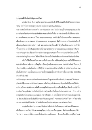 13
2.5 บุคคลที่เปนหวงถึงปญหารถลนโลก
นาย บิลฟอรด1 ประธานบริหาร ฟอรด1
นาย บิล
มอเตอรคัมปะนี ไดแสดงวิสัยทัศน โดยการบรรยาย
พิเศษ ในหวขออนาคตของการเดินทางในเมืองใหญ (Urban Mobility)
ฟอรด1 ไดแสดงวิสัยทัศนของแนวโนมการเดิ นทางในเมืองใหญซึ่งจะครอบคลุมถึงประเด็น
ความกังวลเกี่ยวกับการถือกรรมสิทธิ์ยานพาหนะที่เพิ่มขึ้นทั่วโลก และความเปนไปไดของการเกิด
ความแออัดของยานพาหนะทั่วโลก (Global Gridlock) นายบิลฟอรด1 ยังจะกลาวถึงอนาคตของการ
เชื่อมตอของระบบการขนสง (Ttransportation Ecosystem) ซึ่งเปนระบบการเชื่อมตออัจฉริยะที่
เชื่อมการเดินทางรูปแบบตางๆ รวมถึ งระบบสาธารณูปโภคเขาไวดวยกัน เพื่อระบบการขนสงที่ดี
ขึ้นนายฟอรด1
อยางไรก็ดี เมื่อมองถึงอนาคต จะเห็นวา ความทาทายที่ตองเผชิญในอนาคตไมไดเกิดจากรถ
แตละคันเพียงอยางเดียวเพราะปจจุบันเรามีรถอยูบนทองถนนประมาณ 1,000 ลานคันทั่วโลกการที่
ประชากรมีจํานวนเพิ่มขึ้นเรื่อยๆทําใหผูเชี่ยวชาญคาดการณวาภายในปค .ศ. 2020 ตัวเลขดังกลาวจะ
เพิ่มขึ้นอีกเทาตัว และเมื่อมองไกลออกไปเชื่อวาจะมีรถวิ่งอยูบนทองถนนทั่วโลกมากถึง 4,000 ลาน
คันภายในป 2050
กลาววา ในชวงทศวรรษที่ผานมาอุตสาหกรรมยานยนตมีพัฒนาการอยางมากในการ
จัดการกับปญหาดานสิ่งแวดลอมยานยนตในปจจุบันจึงสะอาดขึ้นกวาเดิม ประหยัดน้ํามันมากขึ้น
สามารถนําวัสดุตางๆ กลับมาใชใหมไดและมีความเปนมิตรตอสิ่งแวดลอมอยางยั่งยืนยิ่งกวาที่เคย
"แมวาภาคอุตสาหกรรม จะมีรถที่ปลอยมลภาวะเปนศูนยและใชแหลงพลังงานทดแทนไดแตหาก
สังคมยังใชยานพาหนะกันโดยปราศจากการไตรตรองแลวจํานวนรถที่มากเกินไปก็อาจกอใหเกิด
อุปสรรครายแรงตอพัฒนาการทั้งดานเศรษฐกิจ สังคม และสิ่งแวดลอมซึ่งปญหาดังกลาวจะเกิดขึ้น
มากที่สุดในเขตเมืองเพราะในอีกไมกี่ทศวรรษขางหนา เปนที่คาดกันวาประชากรโลก 75 % จะยาย
มาอยูอาศัยกันในเขตเมือง และจะมีเมืองขนาดใหญถึง 50 แหงที่มีจํานวนประชากรอาศัยอยูมากกวา
10 ลานคนจึงมีความเปนไปไดวาอาจจะเกิดปรากฏการณ “การจราจรติดขัดทั่วโลก ” ซึ่งหมายถึง
สถานการณรถติดที่ไมจบสิ้น ทําใหเสียทั้งเวลาสิ้นเปลืองพลังงาน และทรัพยากรโลก "
นายฟอรด1 กลาววา กรุงเทพฯ เปนตัวอยางที่เดนชัด ในเรื่องของความทาทายที่เกิดจากการ
เติบโตและความเจริญรุงเรืองทางเศรษฐกิจเพราะประชากรในกรุงเทพฯ เพิ่มจํานวนขึ้นสองเทาตัว
ในชวง 3 ทศวรรษที่ผานมาและ เมื่อเดือนกันยายนที่ผานมา ประเทศไทยมีจํานวนผูเปนเจาของ
 