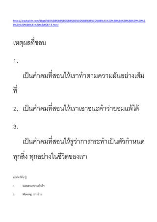 http://wachalife.com/blog/%E0%B8%84%E0%B8%B3%E0%B8%84%E0%B8%A1%E0%B8%84%E0%B8%99%E0%B
8%94%E0%B8%B1%E0%B8%87-3.html
เหตุผลที่ชอบ
1.
เป็นคำคมที่สอนให้เรำทำตำมควำมฝันอย่ำงเต็ม
ที่
2. เป็นคำคมที่สอนให้เรำเอำชนะคำว่ำยอมแพ้ได้
3.
เป็นคำคมที่สอนให้รูว่ำกำรกระทำเป็นตัวกำหนด
ทุกสิ่ง ทุกอย่ำงในชีวิตของเรำ
คำศัพท์ที่น่ำรู้
1. Success ควำมสำเร็จ
2. Moving กำรย้ำย
 