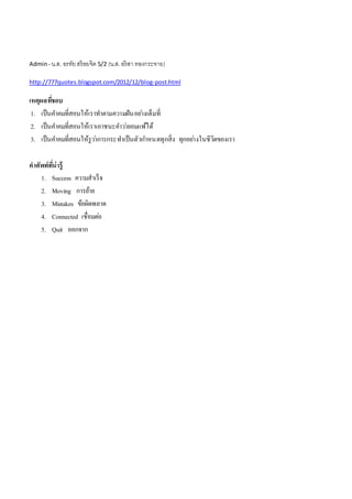 Admin-น.ส. อรทัยสร้อยจิต 5/2 (น.ส.อริสำ ทองกระจำย)
http://777quotes.blogspot.com/2012/12/blog-post.html
เหตุผลที่ชอบ
1. เป็นคำคมที่สอนให้เรำทำตำมควำมฝันอย่ำงเต็มที่
2. เป็นคำคมที่สอนให้เรำเอำชนะคำว่ำยอมแพ้ได้
3. เป็นคำคมที่สอนให้รูว่ำกำรกระทำเป็นตัวกำหนดทุกสิ่ง ทุกอย่ำงในชีวิตของเรำ
คำศัพท์ที่น่ำรู้
1. Success ควำมสำเร็จ
2. Moving กำรย้ำย
3. Mistakes ข้อผิดพลำด
4. Connected เชื่อมต่อ
5. Quit ออกจำก
 