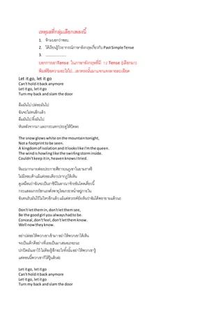 เหตุผลที่กลุ่มเลือกเพลงนี้
1. ห้ำมบอกว่ำชอบ
2. ได้เรียนรู้ไวยำกรณ์ภำษำอังกฤษเกี่ยวกับPastSimpleTense
3. .......................
บอกกำรเอำTense ในภำษำอังกฤษที่มี 12 Tense (เลือกมำ)
พิมพ์ข้อควำมอะไรไป...เอำตรงนั้นมำแจกแจงลำยละเอียด
Let it go, let it go
Can't holditback anymore
Let itgo, letitgo
Turn my back andslam the door
ลืมมันไปปล่อยมันไป
ฉันจะไม่ทนอีกแล้ว
ลืมมันไปทิ้งมันไป
หันหลังจำกมำและกระแทกประตูให้ปิดลง
The snowglowswhite onthe mountaintonight,
Nota footprinttobe seen.
A kingdomof isolationanditlookslike I'mthe queen.
The windishowlinglike the swirlingstorminside.
Couldn'tkeepitin,heavenknowsItried.
หิมะมำกมำยส่องประกำยสีขำวบนภูเขำในยำมรำตรี
ไม่มีรอยเท้ำแม้แต่รอยเดียวปรำกฏให้เห็น
ดูเหมือนว่ำฉันจะเป็นรำชินีในอำณำจักรอันโดดเดี่ยวนี้
กระแสลมกรรโชกแรงดั่งพำยุโหมกระหน่ำอยู่ภำยใน
ฉันทนรับมันไว้ไม่ไหวอีกแล้วแม้แต่สวรรค์ยังเห็นว่ำฉันได้พยำยำมแล้วนะ
Don't letthemin,don'tletthemsee,
Be the goodgirl you alwayshadto be.
Conceal,don'tfeel,don'tletthemknow.
Well nowtheyknow.
อย่ำปล่อยให้พวกเขำเข้ำมำอย่ำให้พวกเขำได้เห็น
จงเป็นเด็กดีอย่ำงที่เธอเป็นมำเสมอเถอะนะ
ปกปิดมันเอำไว้ ไม่ต้องรู้สึกอะไรทั้งนั้นอย่ำให้พวกเขำรู้
แต่ตอนนี้พวกเขำก็ได้รู้แล้วล่ะ
Let itgo, letitgo
Can't holditback anymore
Let itgo, letitgo
Turn my back andslam the door
 