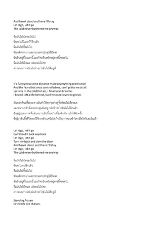 Andhere I standand here I'll stay
Let itgo, letitgo
The cold neverbotheredme anyway
ลืมมันไปปล่อยมันไป
ฉันจะไม่ฝืนเอำไว้อีกแล้ว
ลืมมันไปทิ้งมันไป
หันหลังจำกมำและกระแทกประตูให้ปิดลง
ฉันยืนอยู่ที่ในแห่งนี้และก็จะยืนหยัดอยู่ตรงนี้ตลอดไป
ลืมมันไปให้หมด ปล่อยมันไปซะ
ควำมหนำวเหน็บมันทำอะไรฉันไม่ได้อยู่ดี
It's funnyhowsome distance makeseverythingseemsmall
Andthe fearsthat once controlledme,can'tgetto me at all.
Up here in the coldthinair, I finallycanbreathe.
I knowI lefta life behind, butI'mtoorelievedtogrieve.
มันตลกดีนะที่ระยะทำงมันทำให้ทุกๆอย่ำงดูจิ๊บจ้อยไปเสียหมด
และควำมกลัวที่เคยควบคุมฉันอยู่กลับทำอะไรฉันไม่ได้อีกแล้ว
ฉันอยู่บนอำกำศที่แสนหนำวเย็นนี้และในที่สุดฉันก็หำยใจได้อีกครั้ง
ฉันรู้ว่ำฉันทิ้งชีวิตเอำไว้ข้ำงหลังแต่ฉันโล่งใจเกินกว่ำจะเศร้ำโศกเสียใจกับอะไรแล้ว
Let itgo, letitgo
Can't holditback anymore
Let itgo, letitgo
Turn my back andslam the door
Andhere I stand,and there I'll stay
Let itgo, letitgo
The cold neverbotheredme anyway
ลืมมันไปปล่อยมันไป
ฉันจะไม่ทนอีกแล้ว
ลืมมันไปทิ้งมันไป
หันหลังจำกมำและกระแทกประตูให้ปิดลง
ฉันยืนอยู่ที่ในแห่งนี้และก็จะยืนหยัดอยู่ตรงนี้ตลอดไป
ลืมมันไปให้หมด ปล่อยมันไปซะ
ควำมหนำวเหน็บมันทำอะไรฉันไม่ได้อยู่ดี
Standingfrozen
In the life I've chosen.
 