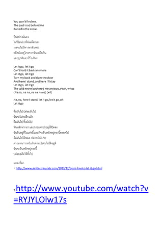 You won'tfindme.
The past is sobehindme
Buriedinthe snow.
ยืนอย่ำงมั่นคง
ในชีวิตแบบที่ฉันเลือกเอง
เธอจะไม่มีทำงหำฉันพบ
อดีตมันอยู่ไกลจำกฉันเหลือเกิน
และถูกฝังเอำไว้ในหิมะ
Let itgo, letitgo
Can't holditback anymore
Let itgo, letitgo
Turn my back andslam the door
Andhere I stand,and here I'll stay
Let itgo, letitgo
The cold neverbotheredme anyway,yeah,whoa
(Nana, na na, na na na na) [x4]
Na,na, here I stand,letit go,letit go,oh
Let itgo
ลืมมันไปปล่อยมันไป
ฉันจะไม่ทนอีกแล้ว
ลืมมันไปทิ้งมันไป
หันหลังจำกมำและกระแทกประตูให้ปิดลง
ฉันยืนอยู่ที่ในแห่งนี้และก็จะยืนหยัดอยู่ตรงนี้ตลอดไป
ลืมมันไปให้หมด ปล่อยมันไปซะ
ควำมหนำวเหน็บมันทำอะไรฉันไม่ได้อยู่ดี
ฉันจะยืนหยัดอยู่ตรงนี้
ปล่อยอดีตให้ทิ้งไป
แหล่งที่มำ
1. http://www.aelitaxtranslate.com/2013/12/demi-lovato-let-it-go.html
2.http://www.youtube.com/watch?v
=RYJYLOlw17s
 