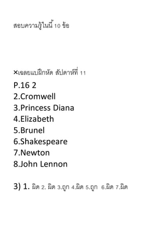 สอบควำมรู้ในนี้10 ข้อ
×เฉลยแบฝึกหัด สัปดำห์ที่ 11
P.16 2
2.Cromwell
3.Princess Diana
4.Elizabeth
5.Brunel
6.Shakespeare
7.Newton
8.John Lennon
3) 1. ผิด 2. ผิด 3.ถูก 4.ผิด 5.ถูก 6.ผิด 7.ผิด
 