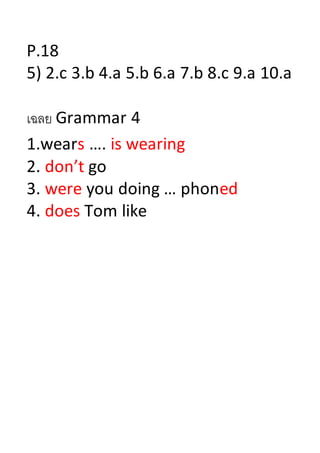 P.18
5) 2.c 3.b 4.a 5.b 6.a 7.b 8.c 9.a 10.a
เฉลย Grammar 4
1.wears …. is wearing
2. don’t go
3. were you doing … phoned
4. does Tom like
 
