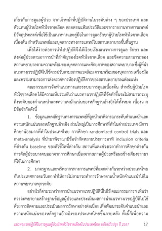 17แนวทางเวชปฏิบัติในการดูแลผู้ป่วยโรคหัวใจขาดเลือดในประเทศไทย ฉบับปรับปรุง ปี 2557
เกี่ยวกับการดูแลผู้ป่วย จากเจ้าหน้าที่ปฏิบัติงานในระดับต่าง ๆ ของประเทศ และ
ตัวแทนผู้ป่วยโรคหัวใจขาดเลือด ตลอดจนแฟ้มประวัติและจากรายงานทางการแพทย์
มีวัตถุประสงค์เพื่อใช้เป็นแนวทางและคู่มือในการดูแลรักษาผู้ป่วยโรคหัวใจขาดเลือด
เบื้องต้น ส�ำหรับแพทย์และบุคลากรทางการแพทย์ในสถานพยาบาลขั้นพื้นฐาน
	 เพื่อให้ง่ายต่อการน�ำไปปฏิบัติจึงได้เรียบเรียงแนวทางการดูแล รักษา และ
ส่งต่อผู้ป่วยตามอาการน�ำที่ส�ำคัญของโรคหัวใจขาดเลือด และขีดความสามารถของ
สถานพยาบาลตามความพร้อมของบุคคลากรและศักยภาพของสถานพยาบาลซึ่งผู้ที่น�ำ
แนวทางเวชปฏิบัติไปใช้ควรปรับตามสภาพแวดล้อมความพร้อมของบุคลากรเครื่องมือ
และความสามารถการส่งตรวจทางห้องปฏิบัติการของสถานพยาบาลแต่ละแห่ง
	 คณะกรรมการจัดท�ำแนวทางและระบบการดูแลเบื้องต้น ส�ำหรับผู้ป่วยโรค
หัวใจขาดเลือดได้มีความเห็นร่วมกันว่าแนวทางเวชปฏิบัติที่จัดท�ำขึ้นจะไม่สามารถระบุ
ถึงระดับของค�ำแนะน�ำและความหนักแน่นของหลักฐานอ้างอิงได้ทั้งหมด เนื่องจาก
มีข้อจ�ำกัดดังนี้
	 1. 	 ข้อมูลและหลักฐานทางการแพทย์ที่ถูกน�ำมาพิจารณาระดับค�ำแนะน�ำและ
ความหนักแน่นของหลักฐานอ้างอิง ส่วนใหญ่เป็นการศึกษาที่ท�ำในต่างประเทศ มีการ
ศึกษาน้อยมากที่ท�ำในประเทศไทย การศึกษา randomized control trials และ
meta-analysis ที่น�ำมาพิจาณามีข้อจ�ำกัดหลายประการอาทิ inclusion criteria
ที่ต่างกัน baseline ของตัวชี้วัดที่ต่างกัน สถานที่และช่วงเวลาท�ำการศึกษาต่างกัน
การคัดผู้ป่วยบางคนออกจากการศึกษาเนื่องจากสภาพผู้ป่วยหรือผลข้างเคียงจากยา
ที่ใช้ในการศึกษา
	 2. 	 มาตรฐานและทรัพยากรทางการแพทย์ที่แตกต่างกันระหว่างประเทศไทย
กับประเทศทางตะวันตก ท�ำให้อาจไม่สามารถท�ำการรักษาตามน�้ำหนักค�ำแนะน�ำได้ใน
สถานพยาบาลทุกระดับ
	 อย่างไรก็ตามระหว่างการน�ำแนวทางเวชปฏิบัตินี้ไปใช้คณะกรรมการฯ เห็นว่า
ควรจะพยายามสร้างฐานข้อมูลผู้ป่วยและประเมินผลการน�ำแนวทางเวชปฏิบัติไปใช้
ด้วยการติดตามและประเมินผลการรักษาอย่างต่อเนื่อง เพื่อพัฒนาระดับค�ำแนะน�ำและ
ความหนักแน่นของหลักฐานอ้างอิงของประเทศไทยขึ้นภายหลัง ทั้งนี้ก็เพื่อความ
 