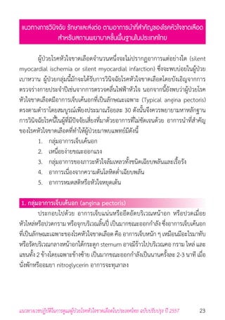 23แนวทางเวชปฏิบัติในการดูแลผู้ป่วยโรคหัวใจขาดเลือดในประเทศไทย ฉบับปรับปรุง ปี 2557
แนวทางการวินิจฉัย รักษาและส่งต่อ ตามอาการน�ำที่ส�ำคัญของโรคหัวใจขาดเลือด
ส�ำหรับสถานพยาบาลขั้นพื้นฐานในประเทศไทย
	 ผู้ป่วยโรคหัวใจขาดเลือดจ�ำนวนหนึ่งจะไม่ปรากฏอาการแต่อย่างใด (silent
myocardial ischemia or silent myocardial infarction) ซึ่งจะพบบ่อยในผู้ป่วย
เบาหวาน ผู้ป่วยกลุ่มนี้มักจะได้รับการวินิจฉัยโรคหัวใจขาดเลือดโดยบังเอิญจากการ
ตรวจร่างกายประจ�ำปีเช่นจากการตรวจคลื่นไฟฟ้าหัวใจ นอกจากนี้ยังพบว่าผู้ป่วยโรค
หัวใจขาดเลือดมีอาการเจ็บเค้นอกที่เป็นลักษณะเฉพาะ (Typical angina pectoris)
ตรงตามต�ำราโดยสมบูรณ์เพียงประมาณร้อยละ 30 ดังนั้นจึงควรพยายามหาหลักฐาน
การวินิจฉัยโรคนี้ในผู้ที่มีปัจจัยเสี่ยงที่มาด้วยอาการที่ไม่ชัดเจนด้วย อาการน�ำที่ส�ำคัญ
ของโรคหัวใจขาดเลือดที่ท�ำให้ผู้ป่วยมาพบแพทย์มีดังนี้
	 1. 	 กลุ่มอาการเจ็บเค้นอก
	 2. 	 เหนื่อยง่ายขณะออกแรง
	 3. 	 กลุ่มอาการของภาวะหัวใจล้มเหลวทั้งชนิดเฉียบพลันและเรื้อรัง
	 4. 	 อาการเนื่องจากความดันโลหิตต�่ำเฉียบพลัน
	 5. 	 อาการหมดสติหรือหัวใจหยุดเต้น
1. กลุ่มอาการเจ็บเค้นอก (angina pectoris)
	 ประกอบไปด้วย อาการเจ็บแน่นหรืออึดอัดบริเวณหน้าอก หรือปวดเมื่อย
หัวไหล่หรือปวดกราม หรือจุกบริเวณลิ้นปี่ เป็นมากขณะออกก�ำลัง ซึ่งอาการเจ็บเค้นอก
ที่เป็นลักษณะเฉพาะของโรคหัวใจขาดเลือดคือ อาการเจ็บหนัก ๆ เหมือนมีอะไรมาทับ
หรือรัดบริเวณกลางหน้าอกใต้กระดูก sternum อาจมีร้าวไปบริเวณคอ กราม ไหล่ และ
แขนทั้ง 2 ข้างโดยเฉพาะข้างซ้าย เป็นมากขณะออกก�ำลังเป็นนานครั้งละ 2-3 นาที เมื่อ
นั่งพักหรืออมยา nitroglycerin อาการจะทุเลาลง
 