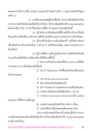 29แนวทางเวชปฏิบัติในการดูแลผู้ป่วยโรคหัวใจขาดเลือดในประเทศไทย ฉบับปรับปรุง ปี 2557
ขณะออกก�ำลังกาย หรือ cardiac imaging (ค�ำแนะน�ำระดับ ++ คุณภาพของหลักฐาน
ระดับ 1)
	 	 	 	 3) 	ควรพิจารณาส่งต่อผู้ป่วยเพื่อรับการตรวจวินิจฉัยพิเศษด้วย
การถ่ายภาพเอ็กซ์เรย์หลอดเลือดหัวใจ หรือรับการรักษาเพิ่มเติมด้วยวิธี revascularization
โดยเร็วหรือภายใน 12-24 ชั่วโมงในรายที่มีอาการรุนแรง ในกรณีต่อไปนี้
					3.1 	ผู้ป่วยมีอาการเจ็บเค้นอกไม่ดีขึ้นหลังให้การรักษาเบื้องต้น
ด้วยยาต้านเกล็ดเลือด ยาต้านการแข็งตัวของเลือด และยาบรรเทาอาการเจ็บเค้นอก
	 	 	 	 	 3.2 	ผู้ป่วยที่กลับมีอาการเจ็บเค้นอกซ�้ำ หลังให้การรักษา
เบื้องต้นด้วยยาต้านเกร็ดเลือด ยาต้านการ แข็งตัวของเลือด และยาบรรเทาอาการ
เจ็บเค้นอก
	 	 	 	 	 3.3 ผู้ป่วยที่มีความเสี่ยงสูงที่จะเกิดการเสียชีวิตหรือเกิด
ภาวะกล้ามเนื้อหัวใจตายเฉียบพลัน ซึ่งมีข้อบ่งชี้ดังนี้
	 	 	 	 	 	 1) 	มีอาการเจ็บหน้าอกไม่คงที่เป็น ๆ หาย ๆ แม้ได้รับ
ยาบรรเทาอาการเจ็บเค้นอกเต็มที่แล้ว
	 	 	 	 	 	 2) 	พบ ST depression เกิดขึ้นใหม่หรือเปลี่ยนแปลง
ไปในทางเลวลง
	 	 	 	 	 	 3) 	พบ Ventricular tachycardia
	 	 	 	 	 	 4) 	มีภาวะไหลเวียนโลหิตไม่คงที่
	 	 	 	 	 	 5) 	มีอาการและอาการแสดงของภาวะหัวใจล้มเหลว
	 	 	 	 	 	 6) 	ก�ำลังการบีบตัวของหัวใจห้องซ้าย < 40 %
						7) 	การตรวจ noninvasive stress test หรือ cardiac
imaging บ่งชี้ถึงความเสี่ยงสูง
	 	 	 	 	 	 8) 	เคยขยายหลอดเลือดหัวใจภายใน 6 เดือน
	 	 	 	 	 	 9) 	เคยผ่าตัดทางเบี่ยงหลอดเลือดแดงมาก่อน
	 	 	 	 	 	 10)	ภาวะช็อกเหตุหัวใจควรรีบส่งต่อเพื่อรับการถ่าย
ภาพเอ็กซเรย์หลอดเลือดหัวใจหรือรับการรักษาเพิ่มเติมด้วยวิธี revascularization
ภายใน 48 ชั่วโมง
 