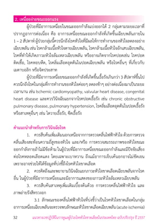 32 แนวทางเวชปฏิบัติในการดูแลผู้ป่วยโรคหัวใจขาดเลือดในประเทศไทย ฉบับปรับปรุง ปี 2557
2. เหนื่อยง่ายขณะออกแรง
	 ผู้ป่วยที่มีอาการเหนื่อยในขณะออกก�ำลังแบ่งออกได้ 2 กลุ่มตามระยะเวลาที่
ปรากฏอาการต่อเนื่อง คือ อาการเหนื่อยขณะออกก�ำลังที่เกิดขึ้นเฉียบพลันภายใน
1 – 2 สัปดาห์ ผู้ป่วยกลุ่มนี้ควรนึกถึงโรคหัวใจที่มีผลให้การท�ำงานของหัวใจลดลงอย่าง
เฉียบพลันเช่น โรคกล้ามเนื้อหัวใจตายเฉียบพลัน,โรคกล้ามเนื้อหัวใจอักเสบเฉียบพลัน,
โรคที่ท�ำให้เกิดภาวะหัวใจล้มเหลวเฉียบพลัน หรืออาจเกิดจากโรคปอดเช่น โรคปอด
ติดเชื้อ, โรคหอบหืด, โรคลิ่มเลือดอุดตันในปอดเฉียบพลัน หรือโรคอื่นๆ ที่เกี่ยวกับ
เมตาบอลิก หรือจิตประสาท
	 ผู้ป่วยที่มีอาการเหนื่อยขณะออกก�ำลังที่เกิดขึ้นเรื้อรังเกินกว่า 3 สัปดาห์ขึ้นไป
ควรนึกถึงโรคในกลุ่มที่การท�ำงานของหัวใจค่อยๆ ลดลงช้าๆ อย่างต่อเนื่องมาเป็นระยะ
เวลานาน เช่น Ischemic cardiomyopathy, valvular heart disease, congenital
heart disease และควรวินิจฉัยแยกจากโรคปอดเรื้อรัง เช่น chronic obstructive
pulmonary disease, pulmonary hypertension, โรคลิ่มเลือดอุดตันในปอดเรื้อรัง
หรือสาเหตุอื่นๆ เช่น ไตวายเรื้อรัง, ซีดเรื้อรัง
ค�ำแนะน�ำส�ำหรับการวินิจฉัยโรค
	 1. 	 ควรสืบค้นเพิ่มเติมนอกเหนือจากการตรวจคลื่นไฟฟ้าหัวใจ ด้วยการตรวจ
คลื่นเสียงสะท้อนความถี่สูงของหัวใจ และ/หรือ การตรวจสมรรถภาพของหัวใจขณะ
ออกก�ำลังกายถ้าไม่มีข้อห้าม ในผู้ป่วยที่มีอาการเหนื่อยขณะออกก�ำลังและมีปัจจัยเสี่ยง
ต่อโรคหลอดเลือดแดง โดยเฉพาะเบาหวาน ถึงแม้อาการเจ็บเค้นอกอาจไม่ชัดเจน
เพราะอาจช่วยให้ได้ข้อมูลที่บ่งชี้ถึงโรคหัวใจขาดเลือด
	 2. 	 ควรคิดถึงและพยายามวินิจฉัยแยกภาวะหัวใจขาดเลือดเฉียบพลันจากโรค
อื่น ในผู้ป่วยที่มีอาการเหนื่อยและมีอาการแสดงของภาวะหัวใจล้มเหลวเฉียบพลัน
	 3. 	 ควรสืบค้นสาเหตุเพิ่มเติมเบื้องต้นด้วย การตรวจคลื่นไฟฟ้าหัวใจ และ
ภาพถ่ายรังสีทรวงอก
	 	 3.1 	ลักษณะของคลื่นไฟฟ้าหัวใจที่บ่งชี้ว่าเป็นโรคหัวใจขาดเลือดในกลุ่ม
อาการเหนื่อยเฉียบพลันจะตรวจพบลักษณะหัวใจขาดเลือดเฉียบพลัน(acuteischemia)
 