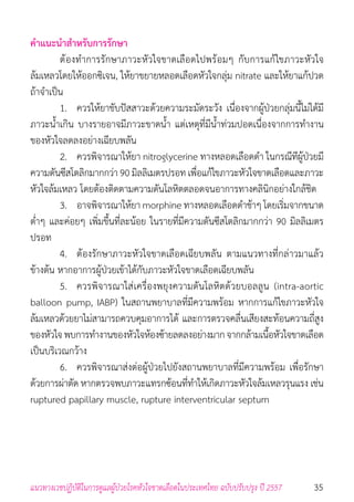 35แนวทางเวชปฏิบัติในการดูแลผู้ป่วยโรคหัวใจขาดเลือดในประเทศไทย ฉบับปรับปรุง ปี 2557
ค�ำแนะน�ำส�ำหรับการรักษา
	 ต้องท�ำการรักษาภาวะหัวใจขาดเลือดไปพร้อมๆ กับการแก้ไขภาวะหัวใจ
ล้มเหลวโดยให้ออกซิเจน, ให้ยาขยายหลอดเลือดหัวใจกลุ่ม nitrate และให้ยาแก้ปวด
ถ้าจ�ำเป็น
	 1. 	 ควรให้ยาขับปัสสาวะด้วยความระมัดระวัง เนื่องจากผู้ป่วยกลุ่มนี้ไม่ได้มี
ภาวะน�้ำเกิน บางรายอาจมีภาวะขาดน�้ำ แต่เหตุที่มีน�้ำท่วมปอดเนื่องจากการท�ำงาน
ของหัวใจลดลงอย่างเฉียบพลัน
	 2. 	 ควรพิจารณาให้ยา nitroglycerine ทางหลอดเลือดด�ำ ในกรณีทีผู้ป่วยมี
ความดันซีสโตลิกมากกว่า 90 มิลลิเมตรปรอท เพื่อแก้ไขภาวะหัวใจขาดเลือดและภาวะ
หัวใจล้มเหลว โดยต้องติดตามความดันโลหิตตลอดจนอาการทางคลินิกอย่างใกล้ชิด
	 3. 	 อาจพิจารณาให้ยา morphine ทางหลอดเลือดด�ำช้าๆ โดยเริ่มจากขนาด
ต�่ำๆ และค่อยๆ เพิ่มขึ้นที่ละน้อย ในรายที่มีความดันซีสโตลิกมากกว่า 90 มิลลิเมตร
ปรอท
	 4. 	 ต้องรักษาภาวะหัวใจขาดเลือดเฉียบพลัน ตามแนวทางที่กล่าวมาแล้ว
ข้างต้น หากอาการผู้ป่วยเข้าได้กับภาวะหัวใจขาดเลือดเฉียบพลัน
	 5. 	 ควรพิจารณาใส่เครื่องพยุงความดันโลหิตด้วยบอลลูน (intra-aortic
balloon pump, IABP) ในสถานพยาบาลที่มีความพร้อม หากการแก้ไขภาวะหัวใจ
ล้มเหลวด้วยยาไม่สามารถควบคุมอาการได้ และการตรวจคลื่นเสียงสะท้อนความถี่สูง
ของหัวใจพบการท�ำงานของหัวใจห้องซ้ายลดลงอย่างมากจากกล้ามเนื้อหัวใจขาดเลือด
เป็นบริเวณกว้าง
	 6. 	 ควรพิจารณาส่งต่อผู้ป่วยไปยังสถานพยาบาลที่มีความพร้อม เพื่อรักษา
ด้วยการผ่าตัด หากตรวจพบภาวะแทรกซ้อนที่ท�ำให้เกิดภาวะหัวใจล้มเหลวรุนแรง เช่น
ruptured papillary muscle, rupture interventricular septum
 