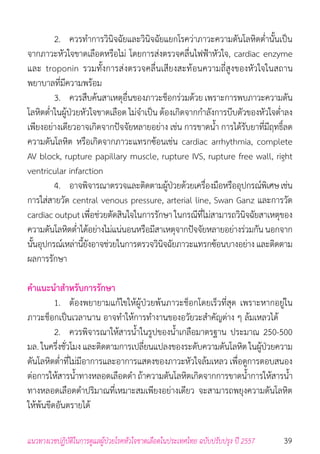 39แนวทางเวชปฏิบัติในการดูแลผู้ป่วยโรคหัวใจขาดเลือดในประเทศไทย ฉบับปรับปรุง ปี 2557
	 2. 	 ควรท�ำการวินิจฉัยและวินิจฉัยแยกโรคว่าภาวะความดันโลหิตต�่ำนั้นเป็น
จากภาวะหัวใจขาดเลือดหรือไม่ โดยการส่งตรวจคลื่นไฟฟ้าหัวใจ, cardiac enzyme
และ troponin รวมทั้งการส่งตรวจคลื่นเสียงสะท้อนความถี่สูงของหัวใจในสถาน
พยาบาลที่มีความพร้อม
	 3. 	 ควรสืบค้นสาเหตุอื่นของภาวะช็อกร่วมด้วย เพราะการพบภาวะความดัน
โลหิตต�่ำในผู้ป่วยหัวใจขาดเลือด ไม่จ�ำเป็น ต้องเกิดจากก�ำลังการบีบตัวของหัวใจต�่ำลง
เพียงอย่างเดียวอาจเกิดจากปัจจัยหลายอย่าง เช่น การขาดน�้ำ การได้รับยาที่มีฤทธิ์ลด
ความดันโลหิต หรือเกิดจากภาวะแทรกซ้อนเช่น cardiac arrhythmia, complete
AV block, rupture papillary muscle, rupture IVS, rupture free wall, right
ventricular infarction
	 4. 	 อาจพิจารณาตรวจและติดตามผู้ป่วยด้วยเครื่องมือหรืออุปกรณ์พิเศษเช่น
การใส่สายวัด central venous pressure, arterial line, Swan Ganz และการวัด
cardiac output เพื่อช่วยตัดสินใจในการรักษา ในกรณีที่ไม่สามารถวินิจฉัยสาเหตุของ
ความดันโลหิตต�่ำได้อย่างไม่แน่นอนหรือมีสาเหตุจากปัจจัยหลายอย่างร่วมกัน นอกจาก
นั้นอุปกรณ์เหล่านี้ยังอาจช่วยในการตรวจวินิจฉัยภาวะแทรกซ้อนบางอย่าง และติดตาม
ผลการรักษา
ค�ำแนะน�ำส�ำหรับการรักษา
	 1. 	 ต้องพยายามแก้ไขให้ผู้ป่วยพ้นภาวะช็อกโดยเร็วที่สุด เพราะหากอยู่ใน
ภาวะช็อกเป็นเวลานาน อาจท�ำให้การท�ำงานของอวัยวะส�ำคัญต่าง ๆ ล้มเหลวได้
	 2. 	 ควรพิจารณาให้สารน�้ำในรูปของน�้ำเกลือมาตรฐาน ประมาณ 250-500
มล. ในครึ่งชั่วโมง และติดตามการเปลี่ยนแปลงของระดับความดันโลหิตในผู้ป่วยความ
ดันโลหิตต�่ำที่ไม่มีอาการและอาการแสดงของภาวะหัวใจล้มเหลว เพื่อดูการตอบสนอง
ต่อการให้สารน�้ำทางหลอดเลือดด�ำ ถ้าความดันโลหิตเกิดจากการขาดน�้ำการให้สารน�้ำ
ทางหลอดเลือดด�ำปริมาณที่เหมาะสมเพียงอย่างเดียว จะสามารถพยุงความดันโลหิต
ให้พ้นขีดอันตรายได้
 