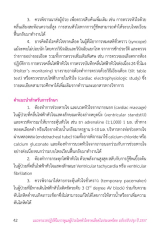 42 แนวทางเวชปฏิบัติในการดูแลผู้ป่วยโรคหัวใจขาดเลือดในประเทศไทย ฉบับปรับปรุง ปี 2557
	 3. 	 ควรพิจารณาส่งผู้ป่วย เพื่อตรวจสืบค้นเพิ่มเติม เช่น การตรวจหัวใจด้วย
คลื่นเสียงสะท้อนความถี่สูง การสวนหัวใจหากการกู้ชีพสามารถท�ำให้ระบบไหลเวียน
ฟื้นกลับมาท�ำงานได้
	 4.	 อาจคิดถึงโรคหัวใจขาดเลือด ในผู้ที่มีอาการหมดสติชั่วคราว (syncope)
แม้จะพบไม่บ่อยนัก โดยควรวินิจฉัยและวินิจฉัยแยกโรค จากการซักประวัติ และตรวจ
ร่างกายอย่างละเอียด รวมทั้งการตรวจเพิ่มเติมพิเศษ เช่น การตรวจผลเลือดทางห้อง
ปฏิบัติการการตรวจคลื่นไฟฟ้าหัวใจการตรวจบันทึกคลื่นไฟฟ้าหัวใจต่อเนื่อง24ชั่วโมง
(Holter’s monitoring) บางรายอาจต้องท�ำการตรวจด้วยวิธีเอียงเตียง (tilt table
test) หรือตรวจระบบไฟฟ้าภายในหัวใจ (cardiac electrophysiologic study) ซึ่ง
รายละเอียดสามารถศึกษาได้เพิ่มเติมจากต�ำราและเอกสารทางวิชาการ
ค�ำแนะน�ำส�ำหรับการรักษา
	 1. 	 ต้องท�ำการช่วยหายใจ และนวดหัวใจจากภายนอก (cardiac massage)
ในผู้ป่วยที่คลื่นไฟฟ้าหัวใจแสดงลักษณะห้องล่างหยุดนิ่ง (ventricular standstill)
และควรพิจารณาให้ยากระตุ้นหัวใจ เช่น ยา adrenaline (1:1,000) 1 มล. เข้าทาง
หลอดเลือดด�ำ หรือเจือจางด้วยน�้ำเกลือมาตรฐาน 5-10 มล. บริหารทางท่อช่วยหายใจ
ผ่านหลอดลม (endotracheal tube) รวมทั้งอาจพิจารณาใช้ calcium chloride หรือ
calcium gluconate และต้องท�ำการนวดหัวใจจากภายนอกร่วมกับการช่วยหายใจ
อย่างต่อเนื่องจนกว่าระบบไหลเวียนฟื้นกลับมาท�ำงานได้
	 2. 	 ต้องท�ำการกระตุกไฟฟ้าหัวใจ ด้วยพลังงานสูงสุด สลับกับการกู้ชีพเบื้องต้น
ในผู้ป่วยที่คลื่นไฟฟ้าหัวใจแสดงลักษณะ Ventricular tachycardia หรือ ventricular
fibrillation
	 3. 	 ควรพิจาณาใส่สายกระตุ้นหัวใจชั่วคราว (temporary pacemaker)
ในผู้ป่วยที่มีทางเดินไฟฟ้าหัวใจติดขัดระดับ 3 (3rd
degree AV block) ร่วมกับความ
ดันโลหิตต�่ำจนเกิดภาวะช็อกซึ่งไม่สามารถแก้ไขได้โดยการให้สารน�้ำหรือยาเพิ่มความ
ดันโลหิตได้
 