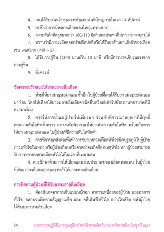 54 แนวทางเวชปฏิบัติในการดูแลผู้ป่วยโรคหัวใจขาดเลือดในประเทศไทย ฉบับปรับปรุง ปี 2557
	 4. 	 เคยได้รับบาดเจ็บรุนแรงหรือเคยผ่าตัดใหญ่ภายในเวลา 4 สัปดาห์
	 5. 	 สงสัยว่าอาจมีหลอดเลือดแดงใหญ่แทรกเซาะ
	 6. 	 ความดันโลหิตสูงมากกว่า 180/110 มิลลิเมตรปรอท ที่ไม่สามารถควบคุมได้
	 7. 	 ทราบว่ามีภาวะเลือดออกง่ายผิดปกติหรือได้รับยาต้านยาแข็งตัวของเลือด
เช่น warfarin (INR > 2)
	 8. 	 ได้รับการกู้ชีพ (CPR) นานเกิน 10 นาที หรือมีการบาดเจ็บรุนแรงจาก
การกู้ชีพ
	 9. 	 ตั้งครรภ์
ข้อควรระวังขณะให้ยาละลายลิ่มเลือด
	 1. 	 ห้ามให้ยา streptokinase ซ�้ำอีก ในผู้ป่วยที่เคยได้รับยา streptokinase
มาก่อน โดยให้เลือกใช้ยาละลายลิ่มเลือดชนิดอื่นหรือส่งต่อไปยังสถานพยาบาลที่มี
ความพร้อม
	 2. 	 ควรให้สารน�้ำแก่ผู้ป่วยให้เพียงพอ ร่วมกับพิจารณาหยุดยาที่มีฤทธิ์
ลดความดันโลหิตชั่วคราว และ/หรือพิจารณาให้ยาเพิ่มความดันโลหิต พร้อมกับการ
ให้ยา streptokinase ในผู้ป่วยที่มีความดันโลหิตต�่ำ
	 3. 	 ควรพิจารณาส่งต่อเพื่อท�ำการขยายหลอดเลือดหัวใจชนิดปฐมภูมิในผู้ป่วย
ภาวะหัวใจล้มเหลวหรือผู้ป่วยที่พบหรือคาดว่าจะเกิดช็อกเหตุหัวใจหากผู้ป่วยสามารถ
รับการขยายหลอดเลือดหัวใจได้ในเวลาที่เหมาะสม
	 4. ควรรักษาด้วยการให้เลือดและส่วนประกอบของเลือดทดแทน ในผู้ป่วย
ที่เกิดภาวะเลือดออกรุนแรงหลังได้ยาละลายลิ่มเลือด
การติดตามผู้ป่วยที่ได้รับยาละลายลิ่มเลือด
	 1. 	 ต้องสังเกตอาการเจ็บแน่นหน้าอก อาการเหนื่อยของผู้ป่วย และอาการ
ทั่วไป ตลอดจนติดตามสัญญาณชีพ และ คลื่นไฟฟ้าหัวใจ อย่างใกล้ชิด หลังผู้ป่วย
ได้รับยาละลายลิ่มเลือด
 