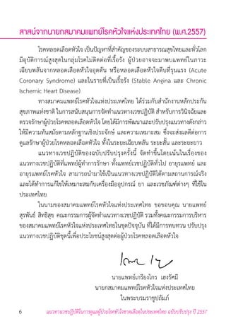 6 แนวทางเวชปฏิบัติในการดูแลผู้ป่วยโรคหัวใจขาดเลือดในประเทศไทย ฉบับปรับปรุง ปี 2557
สาสน์จากนายกสมาคมแพทย์โรคหัวใจแห่งประเทศไทย (พ.ศ.2557)
	 โรคหลอดเลือดหัวใจ เป็นปัญหาที่ส�ำคัญของระบบสาธารณสุขไทยและทั่วโลก
มีอุบัติการณ์สูงสุดในกลุ่มโรคไม่ติดต่อที่เรื้อรัง ผู้ป่วยอาจจะมาพบแพทย์ในภาวะ
เฉียบพลันจากหลอดเลือดหัวใจอุดตัน หรือหลอดเลือดหัวใจตีบที่รุนแรง (Acute
Coronary Syndrome) และในรายที่เป็นเรื้อรัง (Stable Angina และ Chronic
Ischemic Heart Disease)  
	 ทางสมาคมแพทย์โรคหัวใจแห่งประเทศไทย ได้ร่วมกับส�ำนักงานหลักประกัน
สุขภาพแห่งชาติ ในการสนับสนุนการจัดท�ำแนวทางเวชปฏิบัติ ส�ำหรับการวินิจฉัยและ
ตรวจรักษาผู้ป่วยโรคหลอดเลือดหัวใจโดยได้มีการพัฒนาและปรับปรุงแนวทางดังกล่าว
ให้มีความทันสมัยตามหลักฐานเชิงประจักษ์ และความเหมาะสม ซึ่งจะส่งผลดีต่อการ
ดูแลรักษาผู้ป่วยโรคหลอดเลือดหัวใจ ทั้งในระยะเฉียบพลัน ระยะสั้น และระยะยาว
	 แนวทางเวชปฏิบัติของฉบับปรับปรุงครั้งนี้ จัดท�ำขึ้นโดยเน้นในเรื่องของ
แนวทางเวชปฏิบัติที่แพทย์ผู้ท�ำการรักษา ทั้งแพทย์เวชปฏิบัติทั่วไป อายุรแพทย์ และ
อายุรแพทย์โรคหัวใจ สามารถน�ำมาใช้เป็นแนวทางเวชปฏิบัติได้ตามสถานการณ์จริง
และได้ท�ำการแก้ไขให้เหมาะสมกับเครื่องมืออุปกรณ์ ยา และเวชภัณฑ์ต่างๆ ที่ใช้ใน
ประเทศไทย
	 ในนามของสมาคมแพทย์โรคหัวใจแห่งประเทศไทย ขอขอบคุณ นายแพทย์
สุรพันธ์  สิทธิสุข  คณะกรรมการผู้จัดท�ำแนวทางเวชปฏิบัติ รวมทั้งคณะกรรมการบริหาร
ของสมาคมแพทย์โรคหัวใจแห่งประเทศไทยในชุดปัจจุบัน ที่ได้มีการทบทวน ปรับปรุง
แนวทางเวชปฏิบัติชุดนี้เพื่อประโยชน์สูงสุดต่อผู้ป่วยโรคหลอดเลือดหัวใจ
	 นายแพทย์เกรียงไกร  เฮงรัศมี
	 นายกสมาคมแพทย์โรคหัวใจแห่งประเทศไทย
	 ในพระบรมราชูปถัมภ์
 