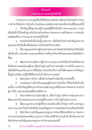 72 แนวทางเวชปฏิบัติในการดูแลผู้ป่วยโรคหัวใจขาดเลือดในประเทศไทย ฉบับปรับปรุง ปี 2557
ข้อแนะน�ำ
การน�ำแนวทางเวชปฏิบัติไปใช้
	 การน�ำแนวทางเวชปฏิบัติไปใช้ให้เกิดประสิทธิภาพต้องเข้าใจถึงหลักการของ
การรักษาที่เน้นถึงการป้องกัน ประเมินผล และติดตามอย่างต่อเนื่อง โดยมีขั้นตอนดังนี้
	 1. 	 เก็บข้อมูลพื้นฐานของผู้ป่วยและผู้ที่มีปัจจัยเสี่ยง (demographic data)
เพื่อบันทึกไว้เป็นหลักฐานอันเป็นประโยชน์ต่อการทบทวน การเฝ้าติดตาม การประเมิน
ผลสัมฤทธิ์ของการน�ำแนวทางเวชปฏิบัติไปใช้
	 2. 	 ประเมินปัจจัยเสี่ยงในผู้ป่วยทุกราย เพื่อจัดล�ำดับความส�ำคัญและความ
รุนแรงของปัจจัยเสี่ยงที่ส่งผลต่อการเกิดโรคหัวใจขาดเลือด
	 3. 	 ให้การดูแลและรักษาผู้ป่วยอย่างครบวงจรโดยต้องค�ำนึงถึงทุกปัจจัยเสี่ยง
เพื่อป้องกัน และลดความรุนแรงหรือโอกาสที่จะเกิดโรคหัวใจและหลอดเลือดให้มาก
ที่สุด
	 4. 	 พัฒนาความร่วมมือจากผู้ป่วย (compliance) โดยต้องสร้างสัมพันธภาพ
อันดีระหว่างแพทย์และผู้ป่วย เพื่อน�ำไปสู่การสร้างความร่วมมือ ความเข้าใจ และความ
เชื่อมั่นซึ่งกันและกันนอกจากนี้ยังเป็นการช่วยป้องกันการเข้าใจผิด และหากเกิดปัญหา
ขึ้นผู้ป่วยยังมีความรู้สึกที่ดีที่จะขอรับค�ำปรึกษาจากแพทย์
	 5. 	 ติดตามผลการรักษา เพื่อเฝ้าระวังผลข้างเคียงที่อาจจะเกิดขึ้น
	 6. 	 ประเมินผลการป้องกันและดูแลผู้ป่วยอย่างต่อเนื่อง ซึ่งถือเป็นสิ่งจ�ำเป็น
ฉะนั้นการบันทึกข้อมูลที่ครบตามถ้วนเกณฑ์มาตรฐานที่เป็นเอกภาพจะสามารถน�ำไป
สู่การวิจัย และประเมินผลที่มีประสิทธิภาพ
	 7. 	 วิเคราะห์สถานการณ์ของผู้ป่วย เพื่อน�ำไปสู่การสังเคราะห์แนวทางการ
พัฒนาและปรับปรุงของแนวทางเวชปฏิบัติ ตลอดการรักษาผู้ป่วยในภาพรวม
	 8. 	 พัฒนาแนวทางเวชปฏิบัติอย่างต่อเนื่องเพื่อน�ำไปสู่การสร้างมาตรฐาน
(goldstandard)โดยอ้างอิงหลักฐานและข้อมูลทางการแพทย์ของประเทศไทยเป็นหลัก
	 9. 	 จัดล�ำดับความส�ำคัญและมาตรฐานการรักษาที่มีประสิทธิภาพ โดยหาก
สามารถประเมินผลและพัฒนารูปแบบการรักษาดังที่กล่าวมาแล้วข้างต้นก็จะสามารถ
จัดล�ำดับความส�ำคัญและมาตรฐานการรักษาของตนเองได้
 