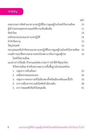 8 แนวทางเวชปฏิบัติในการดูแลผู้ป่วยโรคหัวใจขาดเลือดในประเทศไทย ฉบับปรับปรุง ปี 2557
หน้า
คณะกรรมการจัดท�ำแนวทางเวชปฏิบัติในการดูแลผู้ป่วยโรคหัวใจขาดเลือด	 10
ผู้เข้าร่วมประชุมทบทวนและให้ความเห็นเพิ่มเติม	 11
จัดท�ำโดย	 14
องค์ประกอบของแนวทางเวชปฏิบัติ	 14
ค�ำจ�ำกัดความ	 15
วัตถุประสงค์	 16
ขอบเขตและข้อจ�ำกัดของแนวทางเวชปฏิบัติในการดูแลผู้ป่วยโรคหัวใจขาดเลือด	 16
เกณฑ์การแบ่งขีดความสามารถของโรงพยาบาลในการดูแลผู้ป่วย	 19	
	 โรคหัวใจขาดเลือด
แนวทางการวินิจฉัย รักษาและส่งต่อ ตามอาการน�ำที่ส�ำคัญของโรค
	 หัวใจขาดเลือด ส�ำหรับสถานพยาบาลขั้นพื้นฐานในประเทศไทย
	 1. 	กลุ่มอาการเจ็บเค้นอก	 23
	 2. 	เหนื่อยง่ายขณะออกแรง	 32
	 3. 	กลุ่มอาการของภาวะหัวใจล้มเหลวทั้งชนิดเฉียบพลันและเรื้อรัง	 33
	 4. 	อาการเนื่องจากความดันโลหิตต�่ำเฉียบพลัน	 38
	 5. 	อาการหมดสติหรือหัวใจหยุดเต้น	 41
สารบัญ
 
