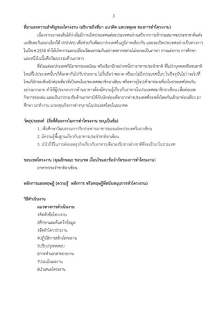 3
ที่มาและความสาคัญของโครงงาน (อธิบายถึงที่มา แนวคิด และเหตุผล ของการทาโครงงาน)
เนื่องจากเราจะเห็นได้ว่าเริ่มมีการเปิดประเทศแต่ละประเทศอย่างเสรีจากการเข้าร่วมสมาคมประชาชาติแห่ง
เอเชียตะวันออกเฉียงใต้ (ASEAN) เพื่อช่วยกันพัฒนาประเทศในภูมิภาคเดียวกัน และจะเปิดประเทศอย่างเป็นทางการ
ในปีพ.ศ.2558 ทาให้เกิดการแลกเปลี่ยนวัฒนธรรมกันอย่างหลากหลายไม่จะจะเป็นภาษา การแต่งกาย การศึกษา
และหนึ่งในนั้นคือวัฒนธรรมด้านอาหาร
ซึ่งในแต่ละประเทศก็มีอาหารยอดนิยม หรือเรียกอีกอย่างหนึ่งว่าอาหารประจาชาติ ที่ไม่ว่าบุคคลหรือชนชาติ
ไหนที่ไปประเทศนั้นๆก็ต้องพากันไปรับประทาน ไม่งั้นถือว่าพลาด หรือมาไม่ถึงประเทศนั้นๆ ในปัจจุบันไม่ว่าจะไปที่
ไหนก็มักจะเห็นนักท่องเที่ยวที่เป็นคนในประเทศสมาชิกอาเซียน หรือชาวยุโรปเข้ามาท่องเที่ยวในประเทศไทยกัน
อย่างมากมาย ทาให้ผู้ประกอบการด้านอาหารต้องมีความรู้เกี่ยวกับอาหารในประเทศสมาชิกอาเซียน เพื่อต่อยอด
กิจการของตน และเป็นการรองรับด้านอาหารให้กับนักท่องเที่ยวจากต่างประเทศที่จะหลั่งไหลกันเข้ามาท่องเที่ยว มา
ศึกษา มาทางาน มาลงทุนกิจการต่างๆภายในประเทศไทยในอนาคต
วัตถุประสงค์ (สิ่งที่ต้องการในการทาโครงงาน ระบุเป็นข้อ)
1. เพื่อศึกษาวัฒนธรรมการรับประทานอาหารของแต่ละประเทศในอาเซียน
2. มีความรู้พื้นฐานเกี่ยวกับอาหารประจาชาติอาเซียน
3. นาไปใช้ในการต่อยอดธุรกิจเกี่ยวกับอาหารเพื่อรองรับชาวต่างชาติที่จะเข้ามาในประเทศ
ขอบเขตโครงงาน (คุณลักษณะ ขอบเขต เงื่อนไขและข้อจากัดของการทาโครงงาน)
อาหารประจาชาติอาเซียน
หลักการและทฤษฎี (ความรู้ หลักการ หรือทฤษฎีที่สนับสนุนการทาโครงงาน)
วิธีดาเนินงาน
แนวทางการดาเนินงาน
1คิดหัวข้อโครงงาน
2ศึกษาและค้นคว้าข้อมูล
3จัดทาโครงร่างงาน
4ปฏิบัติการสร้างโครงงาน
5ปรับปรุงทดสอบ
6การทาเอกสารรายงาน
7ประเมินผลงาน
8นาเสนอโครงงาน
 