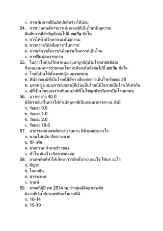 ง. การเพิ่มสารที่ยีนผิดปกติสร้างได้น้อย
54. การควบคุมอัตราการเพิ่มของผู้ที่เป็นโรคพันธุกรรม
มีหลักการที่สาคัญดังต่อไปนี้ ยกเว้น ข้อใด
ก. การให้คาปรึกษาด้านพันธุกรรม
ข. การตรวจวินิจฉัยทารกในครรภ์
ค. การยุติการตั้งครรภ์เมื่อทารกในครรภ์เป็ นโรค
ง. การฟื้นฟูสมรรถภาพ
55. ในการให้คาปรึกษาแนะนาแก่ญาติผู้ป่วยโรคธาลัสซีเมีย
ถึงแบบแผนการถ่ายทอดโรค จะต้องเน้นสิ่งต่อไปนี้ ยกเว้น ข้อใด
ก. โรคนี้เป็ นได้ทั้งเพศหญิงและเพศชาย
ข. พี่น้องของผ้ที่เป็ นโรคนี้มีอัตราเสี่ยงต่อการเป็นโรคร้อยละ 25
ค. บุตรหญิงและบุตรชายของผู้ที่ป่วยเป็นโรคนี้มีโอกาสเป็นโรคได้เท่ากัน
ง. ผู้ที่เป็นโรคแต่งงานกับคนปกติที่ไม่ใช่ญาติจะมีบุตรเป็นโรคทุกคน
56. มารดาอายุ 40 ปี
มีอัตราเสี่ยงในการให้กาเนิดบุตรที่เป็นกลุ่มอาการดาวน์ ดังนี้
ก. ร้อยละ 0.5
ข. ร้อยละ 1.0
ค. ร้อยละ 2.0
ง. ร้อยละ 10.0
57. อาการอดยาเสพติดอย่างรุนแรง มีลักษณะอย่างไร
ก. นอนไม่หลับ ปัสสาวะมาก
ข. ชัก เพ้อ
ค. อาละวาด ทาลายข้าวของ
ง. หัวใจเต้นเร็ว เกิดภาพหลอน
58. ยาเสพติดที่ทาให้เกิดอาการติดทั้งกาย และใจ ได้แก่ อะไร
ก. กัญชา
ข. โคดคอีน
ค. สารระเหย
ง. กาแฟ
59. จากสถิติปี พศ 2534 พบว่ากลุ่มผู้ติดยาเสพติด
มีอายุที่เริ่มใช้ยาเสพติดครั้งแรกกี่ผี
ก. 10-14
ข. 15-19
 