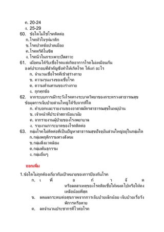 ค. 20-24
ง. 25-29
60. ข้อใดไม่ใช่โรคติดต่อ
ก.โรคหัวใจรูห์มาติก
ข.โรคปวดข้อปวดเมื่อย
ค.โรคทริคิโนซิส
ง. โรคนิ่วในกระเพาะปัสสาวะ
61. เมื่อคนได้รับเชื้อโรคแต่เกิดอาการโรคไม่เหมือนกัน
องค์ประกอบที่สาคัญซึ่งทาให้เกิดโรค ได้แก่ อะไร
ก. จานวนเชื้อโรคที่เข้าสู่ร่างกาย
ข. ความรุนแรงของเชื้อโรค
ค. ความต้านทานของร่างกาย
ง. ถูกทุกข้อ
62. จากระบบการเฝ้ าระวังโรคทางระบาดวิทยาของกระทรวงสาธารณสุข
ข้อมูลการเจ็บป่วยส่วนใหญ่ได้รับจากที่ใด
ก. คาบอกและรายงานของอาสาสมัครสาธารณสุขในหมู่บ้าน
ข. เจ้าหน้าที่ประจาสถานีอนามัย
ค. จากรายงานผู้ป่วยของโรงพยาบาล
ง. รายงานการะบาดของโรคติดต่อ
63. กลุ่มโรคไม่ติดต่อที่เป็นปัญหาสาธารณสุขปัจจุบันส่วนใหญ่อยู่ในกลุ่มใด
ก.กลุ่มพฤติกรรมทางสังคม
ข.กลุ่มสิ่งแวดล้อม
ค.กลุ่มพันธุกรรม
ง. กลุ่มอื่นๆ
ออกเพิ่ม
1.ข้อใดไม่ถูกต้องเกี่ยวกับเป้ าหมายของการป้ องกันโรค
ก. เ พื่ อ ก า จั ด
หรือลดสาเหตุของโรคติดเชื้อให้หมดไปหรือให้คง
เหลือน้อยที่สุด
ข. ลดผลกระทบต่อสุขภาพจากการเจ็บป่ วยเล็กน้อย เจ็บป่ วยเรื้อรัง
พิการหรือตาย
ค. ลดจานวนประชากรที่ไวต่อโรค
 
