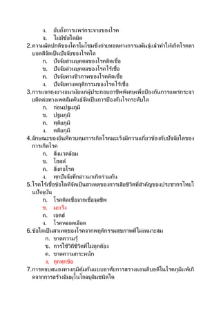ง. ยับยั้งการแพร่กระจายของโรค
จ. ไม่มีข้อใดผิด
2.ความผิดปกติของโครโมโซมซึ่งถ่ายทอดทางกรรมพันธุ์แล้วทาให้เกิดโรคตา
บอดสีจัดเป็นปัจจัยของโรคใด
ก. ปัจจัยส่วนบุคคลของโรคติดเชื้อ
ข. ปัจจัยส่วนบุคคลของโรคไร้เชื้อ
ค. ปัจจัยทางชีวภาพของโรคติดเชื้อ
ง. ปัจจัยทางพฤติกรรมของโรคไร้เชื้อ
3.การแจกถุงยางอนามัยแก่ผู้ประกอบอาชีพพิเศษเพื่อป้ องกันการแพร่กระจา
ยติดต่อทางเพศสัมพันธ์จัดเป็นการป้ องกันโรคระดับใด
ก. ก่อนปฐมภูมิ
ข. ปฐมภูมิ
ค. ทุติยภูมิ
ง. ตติยภูมิ
4.ลักษณะของยีนที่ควบคุมการเกิดโรคมะเร็งมีความเกี่ยวข้องกับปัจจัยใดของ
การเกิดโรค
ก. สิ่งแวดล้อม
ข. โฮสต์
ค. สิ่งก่อโรค
ง. ทุกปัจจัยที่กล่าวมาเกิดร่วมกัน
5.โรคไร้เชื้อข้อใดที่จัดเป็นสาเหตุของการเสียชีวิตที่สาคัญของประชากรไทยใ
นปัจจุบัน
ก. โรคติดเชื้อจากเชื้อจุลชีพ
ข. มะเร็ง
ค. เอดส์
ง. โรคหลอดเลือด
6.ข้อใดเป็นสาเหตุของโรคจากพฤติกรรมสุขภาพที่ไม่เหมาะสม
ก. ขาดความรู้
ข. การใช้วิถีชีวิตที่ไม่ถูกต้อง
ค. ขาดความกระหนัก
ง. ถูกทุกข้อ
7.การตอบสนองทางภูมิคุ้มกันแบบอาศัยการสรางแอนติบอดีในโรคภูมิแพ้เกิ
ดจากการสร้างอิมมูโนโกลบูลินชนิดใด
 