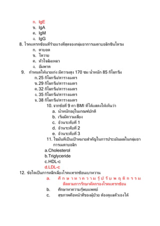 ก. IgE
ข. IgA
ค. IgM
ง. IgG
8. โรคแทรกซ้อนที่ร้ายแรงที่สุดจองกลุ่มอาการเมตาบอลิกซินโดรม
ก. ตาบอด
ข. ไตวาย
ค. หัวใจล้มเหลว
ง. อัมพาต
9. กาหนดให้นายเก่ง มีความสูง 170 ซม น้าหนัก 85 กิโลกรัม
ก.25 กิโลกรัม/ตารางเมตร
ข.29 กิโลกรัม/ตารางเมตร
ค.32 กิโลกรัม/ตารางเมตร
ง. 35 กิโลกรัม/ตารางเมตร
จ. 38 กิโลกรัม/ตารางเมตร
10. จากข้อที่ 9 คา BMI ที่ได้แสดงให้เห็นว่า
a. น้าหนักอยู่ในเกณฑ์ปกติ
b. เริ่มมีความเสี่ยง
c. อ้วนระดับที่ 1
d. อ้วนระดับที่ 2
e. อ้วนระดับที่ 3
11. ไขมันที่เป็ นเป้ าหมายสาคัญในการประเมินผลในกลุ่มอา
การเมตาบอลิก
a.Cholesterol
b.Triglyceride
c.HDL-c
d.LDL-c
12. ข้อใดเป็นการหลีกเลี่ยงโรคแทรกซ้อนเบาหวาน
a. ศึ ก ษ า ห า ค ว า ม รู้ ป รั บ พ ฤ ติ ก ร ร ม
ตืดตามการรักษาคัดกรองโรคแทรกซ้อน
b. ศึกษาหาความรู้พบแพทย์
c. สุขภาพคือหน้าที่ของผู้ป่วย ต้องดูแลตัวเองได้
 