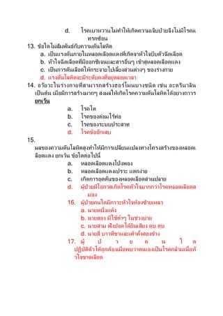 d. โรคเบาหวานไม่ทาให้เกิดความเจ็บป่วยจึงไม่มีโรคแ
ทรกซ้อน
13. ข้อใดไม่สัมพันธ์กับความดันโลหิต
a. เป็นแรงดันภายในหลอดเลือดแดงที่เกิดจาหัวใจบีบตัวฉีดเลือด
b. หัวใจฉีดเลือดที่มีออกซิเจนและสารอื่นๆ เข้าสู่หลอดเลือดแดง
c. เป็นการดันเลือดให้กระจายไปเลี้ยงส่วนต่างๆ ของร่างกาย
d. แรงดันโลหิตจะมีระดับคงที่อยู่ตลอดเวลา
14. อวัยวะในร่างกายที่สามารถสร้างฮอร์โมนบางชนิด เช่น อะดรีนาลิน
เป็ นต้น เมื่อมีการสร้างมากๆ ส่งผลให้เกิดโรคความดันโลหิตได้อย่างถาวร
ยกเว้น
a. โรคไต
b. โรคของต่อมไร้ท่อ
c. โรคของระบบประสาท
d. โรคข้ออักเสบ
15.
ผลของความดันโลหิตสูงทาให้มีการเปลี่ยนแปลงทางโครงสร้างของหลอดเ
ลือดแดง ยกเว้น ข้อใดต่อไปนี้
a. หลอดเลือดแดงโป่งพอง
b. หลอดเลือดแดงเปราะ แตกง่าย
c. เกิดการอุดตันของหลอดเลือดส่วนปลาย
d. ผู้ป่วยมีโอกาสเกิดโรคหัวใจมากกว่าโรคหลอดเลือดส
มอง
16. ผู้ป่วยคนใดมีภาวะหัวใจห้องซ้ายเหลว
a. นายหนึ่งแห้ง
b. นายสอง มีไข้ต่าๆ ในช่วงบ่าย
c. นายสาม ฟังปอดได้ยินเสียง ตุบ ตุบ
d. นายสี่ บาวที่ขาและเท้าทั้งสองข้าง
17. ผู้ ป่ ว ย ค น ใ ด
ปฏิบัติตัวได้ถูกต้องเมื่อพบว่าตนเองเป็ นโรคกล้ามเนื้อหั
วใจขาดเลือด
 