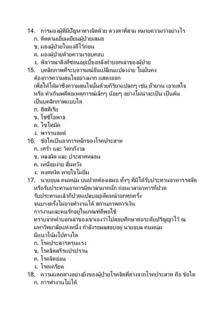 14. การมองผู้ที่มีปัญหาทางจิตด้วย ดวงตาที่สาม หมายความว่าอย่างไร
ก. ติดตามเยี่ยมเยียนผู้ป่วยเสมอ
ข. มองผู้ป่วยในแง่ดีไว้ก่อน
ค. มองผู้ป่วยด้วยความรอบคอบ
ง. พิจารณาสิ่งที่ซ่อนอยู่เบื้องหลังคาบอกเล่าของผู้ป่วย
15. บุคลิกภาพที่ระบุอารมณ์อันเปลี่ยนแปลงง่าย ไม่มั่นคง
ต้องการความสนใจอย่างมาก แสดงออก
เพื่อให้ได้มาซึ่งความสนใจนั้นด้วยกิริยาแปลกๆ เช่น ยั่วยวน เอาแต่ใจ
หรือ ทาเกินพดีต่อเหตุการณ์เล็กๆ น้อยๆ อย่างไม่น่าจะเป็น เป็ นต้น
เป็นบุคลิกภาพแบบใด
ก. ฮิสทีเรีย
ข. โซซีโอพาธ
ค. ไซไทมิค
ง. พารานอยด์
16. ข้อใดเป็นอาการหลักของโรคประสาท
ก. เศร้า และ วิตกกังวล
ข. หลงผิด และ ประสาทหลอน
ค. เหนื่อยง่าย สิ้นหวัง
ง. หงุดหงิด หายใจไม่อิ่ม
17. นายอุบล คนหนุ่ม บ่นปวดท้องเสมอ ทั้งๆ ที่มิได้รับประทานอาหารรสจัด
หรือรับประทานอาหารผิดเวลามากนัก ก่อนเวลาอาหารก็ปวด
รับประทานแล้วก็ปวดแปลบอยู่เต็มหน้าอกทุกครั้ง
จนบางครั้งไม่อาจทางานได้ สถานภาพการเงิน
การงานและคนรักอยู่ในเกณฑ์ดีพอใช้
ทราบจากคาบอกเล่าของเขาเองว่าไปสอบศึกษาต่อระดับปริญญาไว้ ณ
มหาวิทยาลัยแห่งหนึ่ง กาลังรอผลสอบอยู่ นายอุบล คนหนุ่ม
มีแนวโน้มไปทางใด
ก. โรคประสารทรุนแรง
ข. โรคจิตสรีรแปรปรวน
ค. โรคจิตอ่อน
ง. โรคเครียด
18. ความแตกต่างอย่างยิ่งของผู้ป่วยโรคจิตที่ต่างจากโรคประสาท คือ ข้อใด
ก. การทางานไม่ได้
 