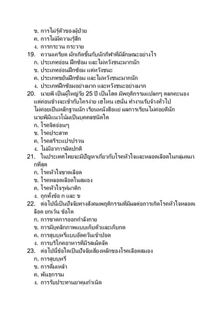 ข. การไม่รู้ตัวของผู้ป่วย
ค. การไม่มีความรู้สึก
ง. การกระวน กระวาย
19. ความเครียด มักเกิดขึ้นกับนักกีฬาที่มีลักษณะอย่างไร
ก. ประเภทอ่อน ฝึกซ้อม และไม่หวังชนะมากนัก
ข. ประเภทอ่อนฝึกซ้อม แต่หวังชนะ
ค. ประเภทขยันฝึกซ้อม และไม่หวังชนะมากนัก
ง. ประเภทฝึกซ้อมอย่างมาก และหวังชนะอย่างมาก
20. นายพี เป็นผู้ใหญ่วัย 25 ปี เป็ นโสด มีพฤติกรรมแปลกๆ ตลกคะนอง
แต่ค่อนข้างจะเข้ากับใครง่าย เฮไหน เฮนั่น ทางานรับจ้างทั่วไป
ไม่ค่อยเป็นหลักฐานนัก เรียนหนังสือแย่ ผลการเรียนไม่ค่อยดีนัก
นายพีมีแนวโน้มเป็นบุคคลชนิดใด
ก. โรคจิตอ่อนๆ
ข. โรคประสาท
ค. โรคสรีระแปรปรวน
ง. ไม่มีอาการผิดปกติ
21. ในประเทศไทยจะมีปัญหาเกี่ยวกับโรคหัวใจและหลอดเลือดในกลุ่มดมา
กที่สุด
ก. โรคหัวใจขาดเลือด
ข. โรคหลอดเลือดในสมอง
ค. โรคหัวใจรูห์มาติก
ง. ถูกทั้งข้อ ก และ ข
22. ต่อไปนี้เป็นปัจจัยทางสังคมพฤติกรรมที่มีผลต่อการเกิดโรคหัวใจหลอดเ
ลือด ยกเว้น ข้อใด
ก. การขาดการออกกาลังกาย
ข. การมีบุคลิกภาพแบบเก็บตัวและเก็บกด
ค. การสูบบุหรี่แบบอัดควันเข้าปอด
ง. การบริโภคอาหารที่มีรสเผ็ดจัด
23. ต่อไปนี้ข้อใดเป็นปัจจัยเสี่ยงหลักของโรคเลือดสมอง
ก. การสูบบุหรี่
ข. การดื่มเหล้า
ค. พันธุกรรม
ง. การรับประทานยาคุมกาเนิด
 