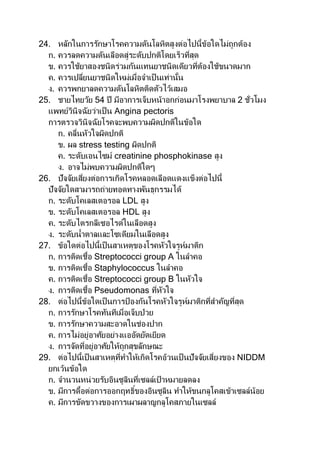 24. หลักในการรักษาโรคความดันโลหิตสูงต่อไปนี้ข้อใดไม่ถูกต้อง
ก. ควรลดความดันเลือดสู่ระดับปกติโดยเร็วที่สุด
ข. ควรใช้ยาสองชนิดร่วมกันแทนยาชนิดเดียวที่ต้องใช้ขนาดมาก
ค. ควรเปลี่ยนยาชนิดใหม่เมื่อจาเป็นเท่านั้น
ง. ควรพกยาลดความดันโลหิตติดตัวไว้เสมอ
25. ชายไทยวัย 54 ปี มีอาการเจ็บหน้าอกก่อนมาโรงพยาบาล 2 ชั่วโมง
แพทย์วินิจฉัยว่าเป็น Angina pectoris
การตรวจวินิจฉัยโรคจะพบความผิดปกติในข้อใด
ก. คลื่นหัวใจผิดปกติ
ข. ผล stress testing ผิดปกติ
ค. ระดับเอนไซม์ creatinine phosphokinase สูง
ง. อาจไม่พบความผิดปกติใดๆ
26. ปัจจัยเสี่ยงต่อการเกิดโรคหลอดเลือดแดงแข็งต่อไปนี้
ปัจจัยใดสามารถถ่ายทอดทางพันธุกรรมได้
ก. ระดับโคเลสเตอรอล LDL สูง
ข. ระดับโคเลสเตอรอล HDL สูง
ค. ระดับไตรกลีเซอไรด์ในเลือดสูง
ง. ระดับน้าตาลและโซเดียมในเลือดสูง
27. ข้อใดต่อไปนี้เป็นสาเหตุของโรคหัวใจรูห์มาติก
ก. การติดเชื้อ Streptococci group A ในลาคอ
ข. การติดเชื้อ Staphylococcus ในลาคอ
ค. การติดเชื้อ Streptococci group B ในหัวใจ
ง. การติดเชื้อ Pseudomonas ที่หัวใจ
28. ต่อไปนี้ข้อใดเป็นการป้ องกันโรคหัวใจรูห์มาติกที่สาคัญที่สุด
ก. การรักษาโรคทันทีเมื่อเจ็บป่วย
ข. การรักษาความสะอาดในช่องปาก
ค. การไม่อยู่อาศัยอย่างแออัดยัดเยียด
ง. การจัดที่อยู่อาศัยให้ถูกสุขลักษณะ
29. ต่อไปนี้เป็นสาเหตุที่ทาให้เกิดโรคอ้วนเป็ นปัจจัยเสี่ยงของ NIDDM
ยกเว้นข้อใด
ก. จานวนหน่วยรับอินซูลินที่เซลล์เป้ าหมายลดลง
ข. มีการดื้อต่อการออกฤทธิ์ของอินซูลิน ทาให้ขนกลูโคสเข้าเซลล์น้อย
ค. มีการขัดขวางของการเผาผลาญกลูโคสภายในเซลล์
 