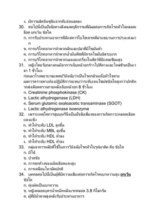 ง. มีการผลิตอินซูลินจากตับอ่อนลดลง
30. ต่อไปนี้เป็นปัจจัยทางสังคมพฤติกรรมที่มีผลต่อการเกิดโรคหัวใจหลอดเ
ลือด ยกเว้น ข้อใด
ก. การรับประทานอาหารที่มีแต่คาร์โบไฮเดรตที่ผ่านขบวนการปรุงแต่งมา
ก
ข. การบริโภคอาหารจาพวกผักและปลาที่มีไขมันต่า
ค. การบริโภคอาหารจาพวกน้ามันพืชที่มีกรดไขมันอิสระมาก
ง. การบริโภคอาหารจาพวกนมและเครื่องในสัตว์ที่มีแคลเซียมสูง
31. หญิงไทยวัยกลางคนมีอาการเจ็บหน้าอกร้าวไปที่คางและไหล่ซ้ายเป็นเว
ลา 1 ชั่วโมง
ก่อนมาโรงพยาบาลแพทย์วินิจฉัยว่าเป็นโรคกล้ามเนื้อหัวใจตาย
ผลการตรวจทางห้องปฏิบัติการจะพบว่าระดับเอนไซม์ชนิดใดสูงกว่าปกติห
ากส่งเลือดตรวจภายหลังเจ็บหน้าอก 8 ชั่วโมง
ก. Creatinine phosphokinase (CK)
ข. Lactic alhydrogenase (LDH)
ค. Serum glutamic oxaloacetic transaminase (SGOT)
ง. Lactic alhydrogenase isoenzyme
32. เพราะเหตุใดการสูบบุหรี่จึงเป็ นปัจจัยเสี่ยงของการเกิดภาวะหลอดเลือด
แดงแข็ง
ก. ทาให้ระดับ LDL สูงขึ้น
ข. ทาให้ระดับ MBL สูงขึ้น
ค. ทาให้ระดับ HDL ต่าลง
ง. ทาให้ระดับ HDL ต่าลง
33. กลุ่มอาการหลักที่ใช้ในการวินิจฉัยโรคหัวใจรูห์มาติค คือ ข้อใด
ก. มีไข้
ข. ปวดข้อ
ค. การตกค้างของเม็ดเลือดแดงสูง
ง. การเคลื่อนไหวผิดปกติ
34. บุคคลต่อไปนี้เป็ นผู้ที่มีความเสี่ยงต่อการเกิดโรคเบาหวานสูง ยกเว้น
ข้อใด
ก. คู่แฝดเป็นเบาหวาน
ข. หญิงคลอดบุตรน้าหนักหลังแรกคลอด 3.8 กิโลกรัม
ค. ผู้ที่มีน้าตาลสูงหลังรับประทานอาหาร
 