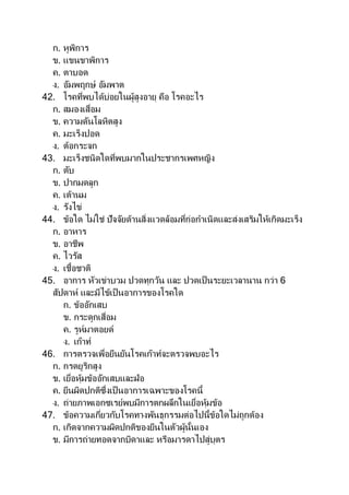 ก. หูพิการ
ข. แขนขาพิการ
ค. ตาบอด
ง. อัมพฤกษ์ อัมพาต
42. โรคที่พบได้บ่อยในผู้สูงอายุ คือ โรคอะไร
ก. สมองเสื่อม
ข. ความดันโลหิตสูง
ค. มะเร็งปอด
ง. ต้อกระจก
43. มะเร็งชนิดใดที่พบมากในประชากรเพศหญิง
ก. ตับ
ข. ปากมดลูก
ค. เต้านม
ง. รังไข่
44. ข้อใด ไม่ใช่ ปัจจัยด้านสิ่งแวดล้อมที่ก่อกาเนิดและส่งเสริมให้เกิดมะเร็ง
ก. อาหาร
ข. อาชีพ
ค. ไวรัส
ง. เชื้อชาติ
45. อาการ หัวเข่าบวม ปวดทุกวัน และ ปวดเป็นระยะเวลานาน กว่า 6
สัปดาห์ และมีไข้เป็นอาการของโรคใด
ก. ข้ออักเสบ
ข. กระดูกเสื่อม
ค. รูห์มาตอยด์
ง. เก๊าท์
46. การตรวจเพื่อยืนยันโรคเก๊าท์จะตรวจพบอะไร
ก. กรดยูริกสูง
ข. เยื่อหุ้มข้ออักเสบและฝ่อ
ค. ยีนผิดปกติซึ่งเป็ นอาการเฉพาะของโรคนี้
ง. ถ่ายภาพเอกซเรย์พบมีการตกผลึกในเยื่อหุ้มข้อ
47. ข้อความเกี่ยวกับโรคทางพันธุกรรมต่อไปนี้ข้อใดไม่ถูกต้อง
ก. เกิดจากความผิดปกติของยีนในตัวผู้นั้นเอง
ข. มีการถ่ายทอดจากบิดาและ หรือมารดาไปสู่บุตร
 