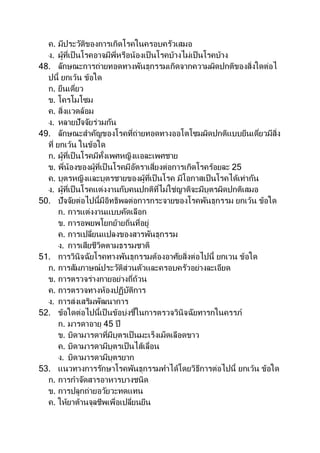 ค. มีประวัติของการเกิดโรคในครอบครัวเสมอ
ง. ผู้ที่เป็นโรคอาจมีพี่หรือน้องเป็ นโรคบ้างไม่เป็นโรคบ้าง
48. ลักษณะการถ่ายทอดทางพันธุกรรมเกิดจากความผิดปกติของสิ่งใดต่อไ
ปนี้ ยกเว้น ข้อใด
ก. ยีนเดี่ยว
ข. โครโมโซม
ค. สิ่งแวดล้อม
ง. หลายปัจจัยร่วมกัน
49. ลักษณะสาคัญของโรคที่ถ่ายทอดทางออโตโซมผิดปกติแบบยีนเดี่ยวมีสิ่ง
ที่ ยกเว้น ในข้อใด
ก. ผู้ที่เป็นโรคมีทั้งเพศหญิงแอละเพศชาย
ข. พี่น้องของผู้ที่เป็ นโรคมีอัตราเสี่ยงต่อการเกิดโรคร้อยละ 25
ค. บุตรหญิงและบุตรชายของผู้ที่เป็นโรค มีโอกาสเป็นโรคได้เท่ากัน
ง. ผู้ที่เป็นโรคแต่งงานกับคนปกติที่ไม่ใช่ญาติจะมีบุตรผิดปกติเสมอ
50. ปัจจัยต่อไปนี้มีอิทธิพลต่อการกระจายของโรคพันธุกรรม ยกเว้น ข้อใด
ก. การแต่งงานแบบคัดเลือก
ข. การอพยพโยกย้ายถิ่นที่อยู่
ค. การเปลี่ยนแปลงของสารพันธุกรรม
ง. การเสียชีวิตตามธรรมชาติ
51. การวินิจฉัยโรคทางพันธุกรรมต้องอาศัยสิ่งต่อไปนี้ ยกเวน ข้อใด
ก. การสัมภาษณ์ประวัติส่วนตัวและครอบครัวอย่างละเอียด
ข. การตรวจร่างกายอย่างถี่ถ้วน
ค. การตรวจทางห้องปฏิบัติการ
ง. การส่งเสริมพัฒนาการ
52. ข้อใดต่อไปนี้เป็นข้อบ่งชี้ในการตรวจวินิจฉัยทารกในครรภ์
ก. มารดาอายุ 45 ปี
ข. บิดามารดาที่มีบุตรเป็นมะเร็งเม็ดเลือดขาว
ค. บิดามารดามีบุตรเป็นไส้เลื่อน
ง. บิดามารดามีบุตรยาก
53. แนวทางการรักษาโรคพันธุกรรมทาได้โดยวิธีการต่อไปนี้ ยกเว้น ข้อใด
ก. การกาจัดสารอาหารบางชนิด
ข. การปลูกถ่ายอวัยวะทดแทน
ค. ให้ยาต้านจุลชีพเพื่อเปลี่ยนยีน
 