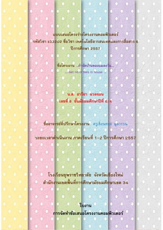 1
แบบเสนอโครงร่างโครงงาȨอมพิวเตอร์
รหัสวิชา ง33202 ชือวิชา เทคโนโลยีสารสนเทศและการสือสาร 6
ปีการศึกษา 2557
ชือโครงงาน ...กําจัดบ้านของแมลงวัน...
... Get rid of flies in house ...
น.ส. อารียา นวลจอน
เลขที 8 ชันมัธยมศึกษาปีที 6/4
ชืออาจารย์ทีปรึกษาโครงงาน ครูเขือนทอง มูลวรรณ์
ระยะเวลาดําเนินงาน ภาคเรียนที 1-2 ปีการศึกษา 2557
โรงเรียนยุพราชวิทยาลัย จังหวัดเชียงใหม่
สํานักงานเขตพืนทีการศึกษามัธยมศึกษาเขต 34
ใบงาน
การจัดทําข้อเสนอโครงงาȨอมพิวเตอร์
 