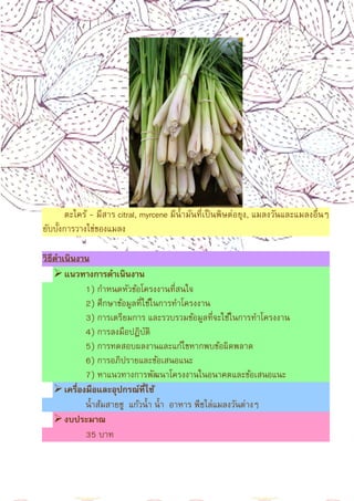 13
ตะไคร้ - มีสาร citral, myrcene มีนํามันทีเป็นพิษต่อยุง, แมลงวันและแมลงอืนๆ
ยับบังการวางไข่ของแมลง
วิธีดําเนินงาน
แนวทางการดําเนินงาน
1) กําหนดหัวข้อโครงงานทีสนใจ
2) ศึกษาข้อมูลทีใช้ในการทําโครงงาน
3) การเตรียมการ และรวบรวมข้อมูลทีจะใช้ในการทําโครงงาน
4) การลงมือปฏิบัติ
5) การทดสอบผลงานและแก้ไขหากพบข้อผิดพลาด
6) การอภิปรายและข้อเสนอแนะ
7) หาแนวทางการพัฒนาโครงงานในอนาคตและข้อเสนอแนะ
เครืองมือและอุปกรณ์ทีใช้
นําส้มสายชู แก้วนํา นํา อาหาร พืชไล่แมลงวันต่างๆ
งบประมาณ
35 บาท
 