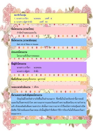 2
สมาชิกในกลุ่ม
1. นางสาว อารียา นวลจอน เลขที 8
2. นางสาว ณัฐชาจําต๊ะ เลขที 40
ชือโครงงาน (ภาษาไทย)
กําจัดบ้านของแมลงวัน
ชือโครงงาน (ภาษาอังกฤษ)
Get rid of flies in house
ประเภทโครงงาน
โครงงานทีเป็นการทดลอง
ชือผู้ทําโครงงาน
นางสาว อารียา นวลจอน
นางสาว ณัฐชา จําต๊ะ
ชือทีปรึกษาคุณครูเขือนทอง มูลวรรณ์
ระยะเวลาดําเนินงาน 1 เดือน
ทีมาและความสําคัญของโครงงาน
ปัจจุบันมีโรคภัยต่างๆเกิดขึนเป็นจํานวนมาก ซึงหนึงในโรคภัยเหล่านีอาจจะมี
แมลงวันเป็นพาหะนําโรค เพราะนอกจากแมลงวันจะสร้างความเดือดร้อน ความรําคาน
แล้ว ตัวของมันยังเต็มความสกปรก ดังนันการจะวางอาหารไว้โดยไม่การห่อหุ้มอย่างปิด
มิดชิด ก็มักจะมีแมลงวันมาตอม ดังนันผู้จัดทําจึงคิดหาวิธีการป้ องกันไม่ให้แมลงวันมา
ตอมอาหาร
 