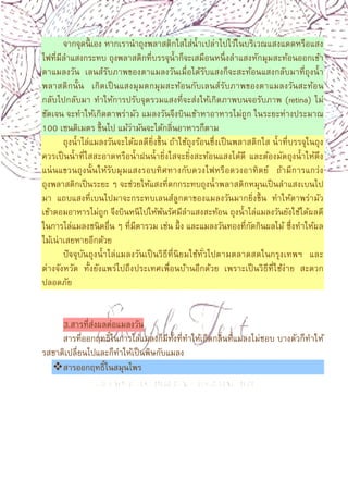 8
จากจุดนีเอง หากเรานําถุงพลาสติกใสใส่นําเปล่าไปไว้ในบริเวณแสงแดดหรือแสง
ไฟทีมีลําแสงกระทบ ถุงพลาสติกทีบรรจุนําก็จะเสมือนหนึงลําแสงหักมุมสะท้อนออกเข้า
ตาแมลงวัน เลนส์รับภาพของตาแมลงวันเมือได้รับแสงก็จะสะท้อนแสงกลับมาทีถุงนํา
พลาสติกนัน เกิดเป็นแสงมุมตกมุมสะท้อนกับเลนส์รับภาพของตาแมลงวันสะท้อน
กลับไปกลับมา ทําให้การปรับจุดรวมแสงทีจะส่งให้เกิดภาพบนจอรับภาพ (retina) ไม่
ชัดเจน จะทําให้เกิดตาพร่ามัว แมลงวันจึงบินเข้าหาอาหารไม่ถูก ในระยะห่างประมาณ
100 เซนติเมตร ขึนไป แม้ว่ามันจะได้กลินอาหารก็ตาม
ถุงนําไล่แมลงวันจะได้ผลดียิงขึน ถ้าใช้ถุงร้อนซึงเป็นพลาสติกใส นําทีบรรจุในถุง
ควรเป็นนําทีใสสะอาดหรือนําฝนนํายิงใสจะยิงสะท้อนแสงได้ดี และต้องมัดถุงนําให้ตึง
แน่นแขวนถุงนันให้รับมุมแสงรอบทิศทางกับดวงไฟหรือดวงอาทิตย์ ถ้ามีการแกว่ง
ถุงพลาสติกเป็นระยะ ๆ จะช่วยให้แสงทีตกกระทบถุงนําพลาสติกหมุนเป็นลําแสงเบนไป
มา แถบแสงทีเบนไปมาจะกระทบเลนส์ลูกตาของแมลงวันมากยิงขึน ทําให้ตาพร่ามัว
เข้าตอมอาหารไม่ถูก จึงบินหนีไปให้พ้นรัศมีลําแสงสะท้อน ถุงนําไล่แมลงวันยังใช้ได้ผลดี
ในการไล่แมลงชนิดอืน ๆ ทีมีตารวม เช่น ผึง และแมลงวันทองทีกัดกินผลไม้ ซึงทําให้ผล
ไม้เน่าเสยหายอีกด้วย
ปัจจุบันถุงนําไล่แมลงวันเป็นวิธีทีนิยมใช้ทัวไปตามตลาดสดในกรุงเทพฯ และ
ต่างจังหวัด ทังยังแพร่ไปถึงประเทศเพือนบ้านอีกด้วย เพราะเป็นวิธีทีใช้ง่าย สะดวก
ปลอดภัย
3.สารทีส่งผลต่อแมลงวัน
สารทีออกฤทธิในการไล่แมลงก็มีทังทีทําให้เกิดกลินทีแมลงไม่ชอบ บางตัวก็ทําให้
รสชาติเปลียนไปและก็ทําให้เป็นพิษกับแมลง
สารออกฤทธิในสมุนไพร
 
