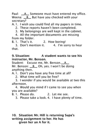 Paul: __A__ Someone must have entered my office.
Weena: __B__ But have you checked with your
secretary?
A. 1. I wish you could find all my papers in time.
2. These reports haven’t been completed.
3. My belongings are well kept in the cabinet.
4. All the important documents are missing
from my folder.
B. 1. That’s it.
2. How boring!
3. Don’t mention it.
4. I’m sorry to hear
that.
9. Situation:
A student wants to see his
instructor, Mr. Benson.
Student: Excuse me, Mr. Benson.__A__
Mr. Benson: __B__ Oh, yes. I won’t be doing
anything then.
A. 1. Don’t you have any free time at all?
2. What time will you be free?
3. I wonder if you would be available at two this
afternoon.
4. Would you mind if I came to see you when
you are available?
B. 1. Please do.
2. Let me see.
3. Please take a look. 4. I have plenty of time.

10. Situation: Mr. Hill is returning Supa’s
writing assignment to her. He has
given her an A for it.

 