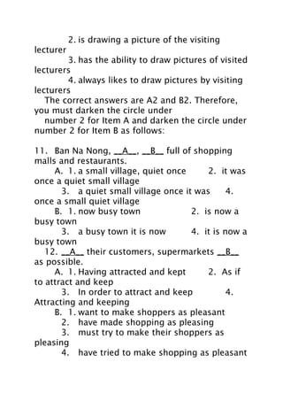 2. is drawing a picture of the visiting
lecturer
3. has the ability to draw pictures of visited
lecturers
4. always likes to draw pictures by visiting
lecturers
The correct answers are A2 and B2. Therefore,
you must darken the circle under
number 2 for Item A and darken the circle under
number 2 for Item B as follows:
11. Ban Na Nong, __A__, __B__ full of shopping
malls and restaurants.
A. 1. a small village, quiet once
2. it was
once a quiet small village
3. a quiet small village once it was
4.
once a small quiet village
B. 1. now busy town
2. is now a
busy town
3. a busy town it is now
4. it is now a
busy town
12. __A__ their customers, supermarkets __B__
as possible.
A. 1. Having attracted and kept
2. As if
to attract and keep
3. In order to attract and keep
4.
Attracting and keeping
B. 1. want to make shoppers as pleasant
2. have made shopping as pleasing
3. must try to make their shoppers as
pleasing
4. have tried to make shopping as pleasant

 