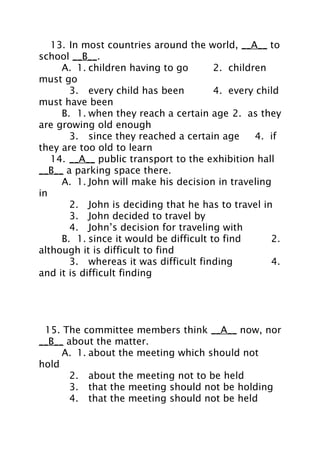 13. In most countries around the world, __A__ to
school __B__.
A. 1. children having to go
2. children
must go
3. every child has been
4. every child
must have been
B. 1. when they reach a certain age 2. as they
are growing old enough
3. since they reached a certain age
4. if
they are too old to learn
14. __A__ public transport to the exhibition hall
__B__ a parking space there.
A. 1. John will make his decision in traveling
in
2. John is deciding that he has to travel in
3. John decided to travel by
4. John’s decision for traveling with
B. 1. since it would be difficult to find
2.
although it is difficult to find
3. whereas it was difficult finding
4.
and it is difficult finding

15. The committee members think __A__ now, nor
__B__ about the matter.
A. 1. about the meeting which should not
hold
2. about the meeting not to be held
3. that the meeting should not be holding
4. that the meeting should not be held

 