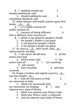B. 1. anybody should say
2.
should anything be said
3. should nothing be said
4.
something should be said
16. Some doctors and health experts agree that
butter, __A__, __B__.
A. 1. it is unlike coconut oil
2..
unlike coconut oil
3. coconut oil being different
4.
that is different from coconut oil
B. 1. which is not good for people’s health
2. for people’s health is not good
3. is not good for people’s health
4. is for people’s health not good
17. As soon as __A__ their lunch, they __B__
rehearsing for the play.
A. 1. the actors all will have
2. all the
actors have had
3. all the actors had
4. the
actors have all
B. 1. are resuming
2. will resume
3. have resumed
4. will have
resumed
18. Proper nutrition and regular exercise __A__
you lose weight __B__.
A. 1. that are necessary to help
2.
are necessary to help
3. which can necessarily help
4.
are necessities for helping
B. 1. and
improve your state of fitness
2. which can improve your fitness state
3. while your fitness state is improved
4. and can improve your state of fitness

 