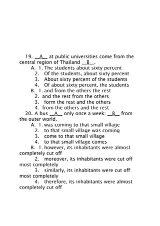 19. __A__ at public universities come from the
central region of Thailand __B__.
A. 1. The students about sixty percent
2. Of the students, about sixty percent
3. About sixty percent of the students
4. Of about sixty percent, the students
B. 1. and from the others the rest
2. and the rest from the others
3. form the rest and the others
4. from the others and the rest
20. A bus __A__ only once a week: __B__ from
the outer world.
A. 1. was coming to that small village
2. to that small village was coming
3. come to that small village
4. to that small village comes
B. 1. however, its inhabitants were almost
completely cut off
2. moreover, its inhabitants were cut off
most completely
3. similarly, its inhabitants were cut off
most completely
4. therefore, its inhabitants were almost
completely cut off

 