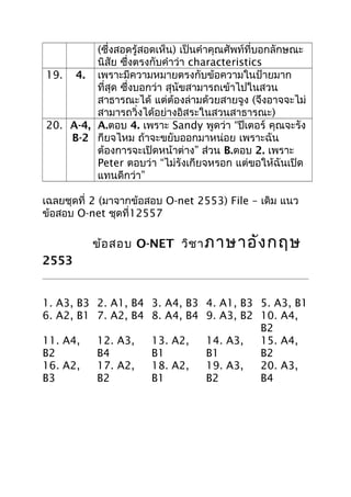 (ซึงสอดรู้สอดเห็น) เป็นคำาคุณศัพท์ที่บอกลักษณะ
่
นิสัย ซึงตรงกับคำาว่า characteristics
่
19. 4. เพราะมีความหมายตรงกับข้อความในป้ายมาก
ที่สุด ซึ่งบอกว่า สุนัขสามารถเข้าไปในสวน
สาธารณะได้ แต่ต้องล่ามด้วยสายจูง (จึงอาจจะไม่
สามารถวิ่งได้อย่างอิสระในสวนสาธารณะ)
20. A-4, A.ตอบ 4. เพราะ Sandy พูดว่า “ปีเตอร์ คุณจะรัง
B-2 กียจไหม ถ้าจะขยับออกมาหน่อย เพราะฉัน
ต้องการจะเปิดหน้าต่าง” ส่วน B.ตอบ 2. เพราะ
Peter ตอบว่า “ไม่รังเกียจหรอก แต่ขอให้ฉันเปิด
แทนดีกว่า”
เฉลยชุดที่ 2 (มาจากข้อสอบ O-net 2553) File – เดิม แนว
ข้อสอบ O-net ชุดที่12557

ชุด ที่ 2 ข้อ สอบ O-NET วิช า ภาษาอัง กฤษ
2553

1. A3, B3 2. A1, B4 3. A4, B3 4. A1, B3 5. A3, B1
6. A2, B1 7. A2, B4 8. A4, B4 9. A3, B2 10. A4,
B2
11. A4,
12. A3,
13. A2,
14. A3,
15. A4,
B2
B4
B1
B1
B2
16. A2,
17. A2,
18. A2,
19. A3,
20. A3,
B3
B2
B1
B2
B4

 